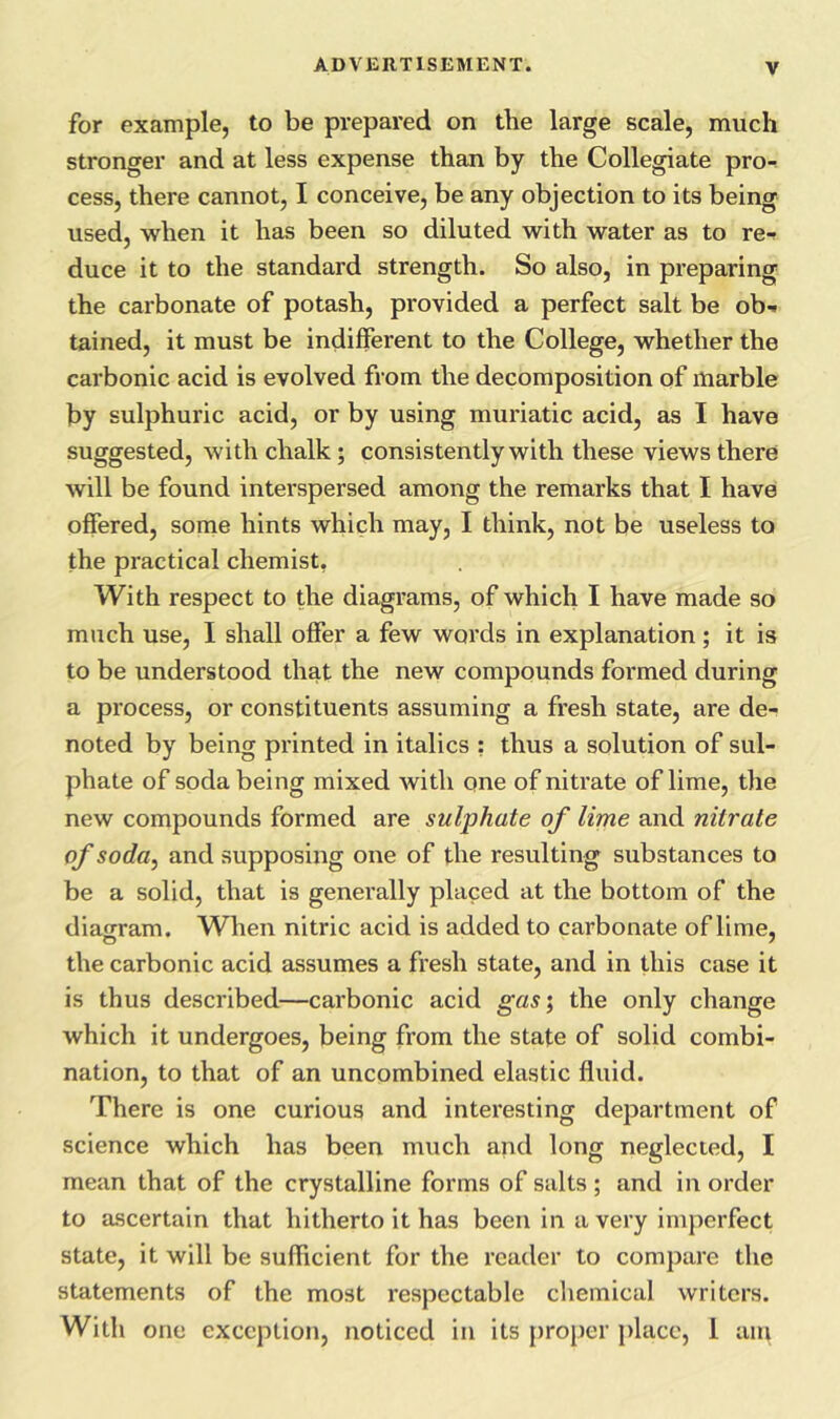 for example, to be prepared on the large scale, much stronger and at less expense than by the Collegiate pro-^ cess, there cannot, I conceive, be any objection to its being used, when it has been so diluted with water as to re-f duce it to the standard strength. So also, in preparing the carbonate of potash, provided a perfect salt be ob-. tained, it must be indifferent to the College, whether the carbonic acid is evolved from the decomposition of marble by sulphuric acid, or by using muriatic acid, as I have suggested, with chalk; consistently with these views there will be found interspersed among the remarks that I have offered, some hints which may, I think, not be useless to the practical chemist, With respect to the diagrams, of which I have made so much use, I shall offer a few words in explanation; it is to be understood that the new compounds formed during a process, or constituents assuming a fresh state, are de- noted by being printed in italics : thus a solution of sul- phate of soda being mixed with one of nitrate of lime, the new compounds formed are sulphate of lime and nitrate of soda, and supposing one of the resulting substances to be a solid, that is generally placed at the bottom of the diagram. When nitric acid is added to carbonate of lime, the carbonic acid assumes a fresh state, and in this case it is thus described—carbonic acid gas\ the only change which it undergoes, being from the state of solid combi- nation, to that of an uncombined elastic fluid. There is one curious and interesting department of science which has been much and long neglected, I mean that of the crystalline forms of salts ; and in order to ascertain that hitherto it has been in a very imperfect state, it will be sufficient for the reader to compare the statements of the most respectable chemical writers. With one exception, noticed in its {iroper place, 1 am