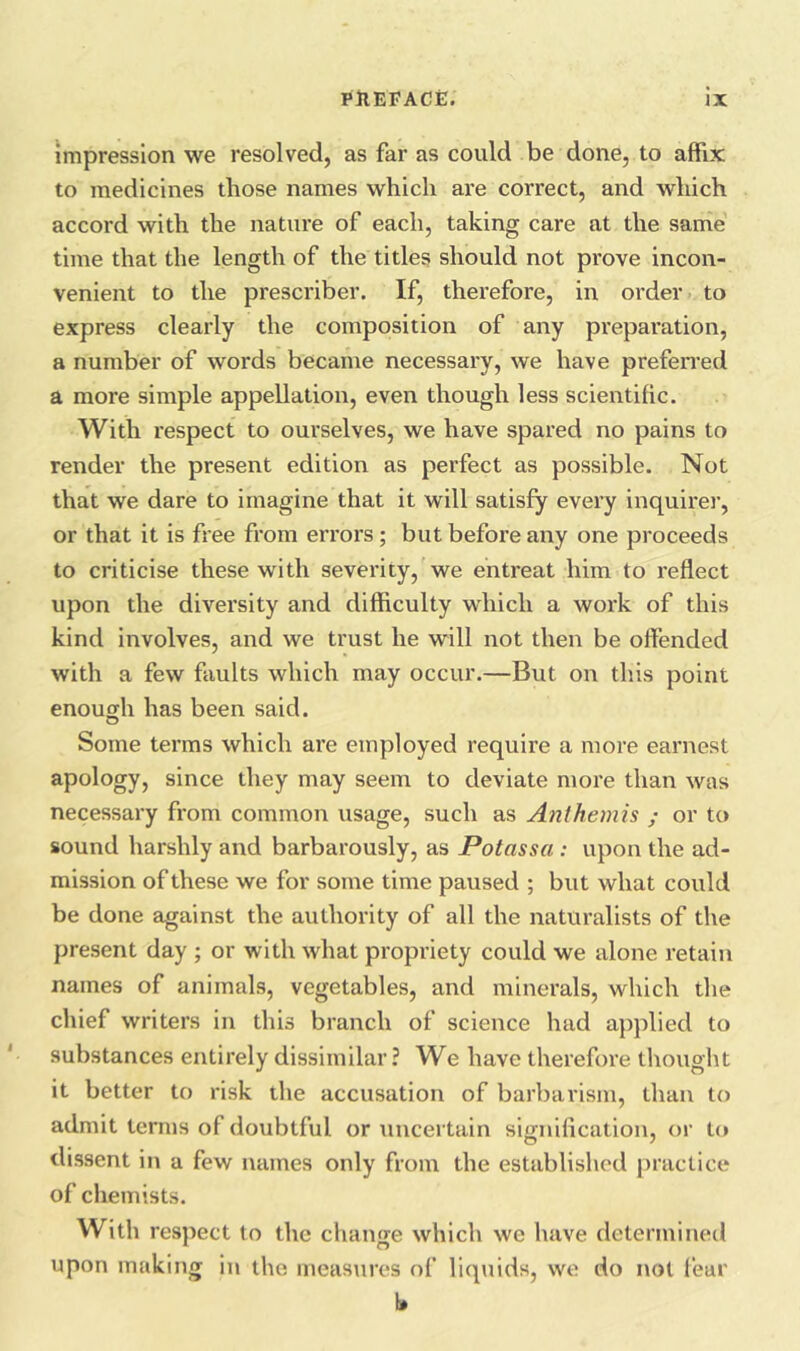 impression we resolved, as far as could be done, to affix to medicines tliose names which are correct, and which accord with the nature of each, taking care at the same time that the length of the titles should not prove incon- venient to the prescriber. If, therefore, in order to express clearly the composition of any preparation, a number of words became necessary, we have prefen’ed a more simple appellation, even though less scientific. With respect to ourselves, we have spared no pains to render the present edition as perfect as possible. Not that we dare to imagine that it will satisfy every inquirer, or that it is free from errors; but before any one proceeds to criticise these with severity, we entreat him to reflect upon the diversity and difficulty which a work of this kind involves, and we trust he will not then be offended with a few faults which may occur.—But on this point enouffh has been said. Some terms which are employed require a more earnest apology, since they may seem to deviate more than was necessary from common usage, such as Anihemis ; or to sound harshly and barbarously, as Potassa : upon the ad- mission of these we for some time paused ; but what could be done against the authority of all the naturalists of the present day ; or with what propriety could we alone retain names of animals, vegetables, and minerals, which the chief writers in this branch of science had applied to substances entirely dissimilar ? We have therefore thought it better to risk the accusation of barbarism, than to admit terms of doubtful or uncertain sioniflcation, or to dissent in a few i\ames only from the established practice of chemists. With respect to the change which we have determined upon making In the measures of liq\iids, we do not fear l»