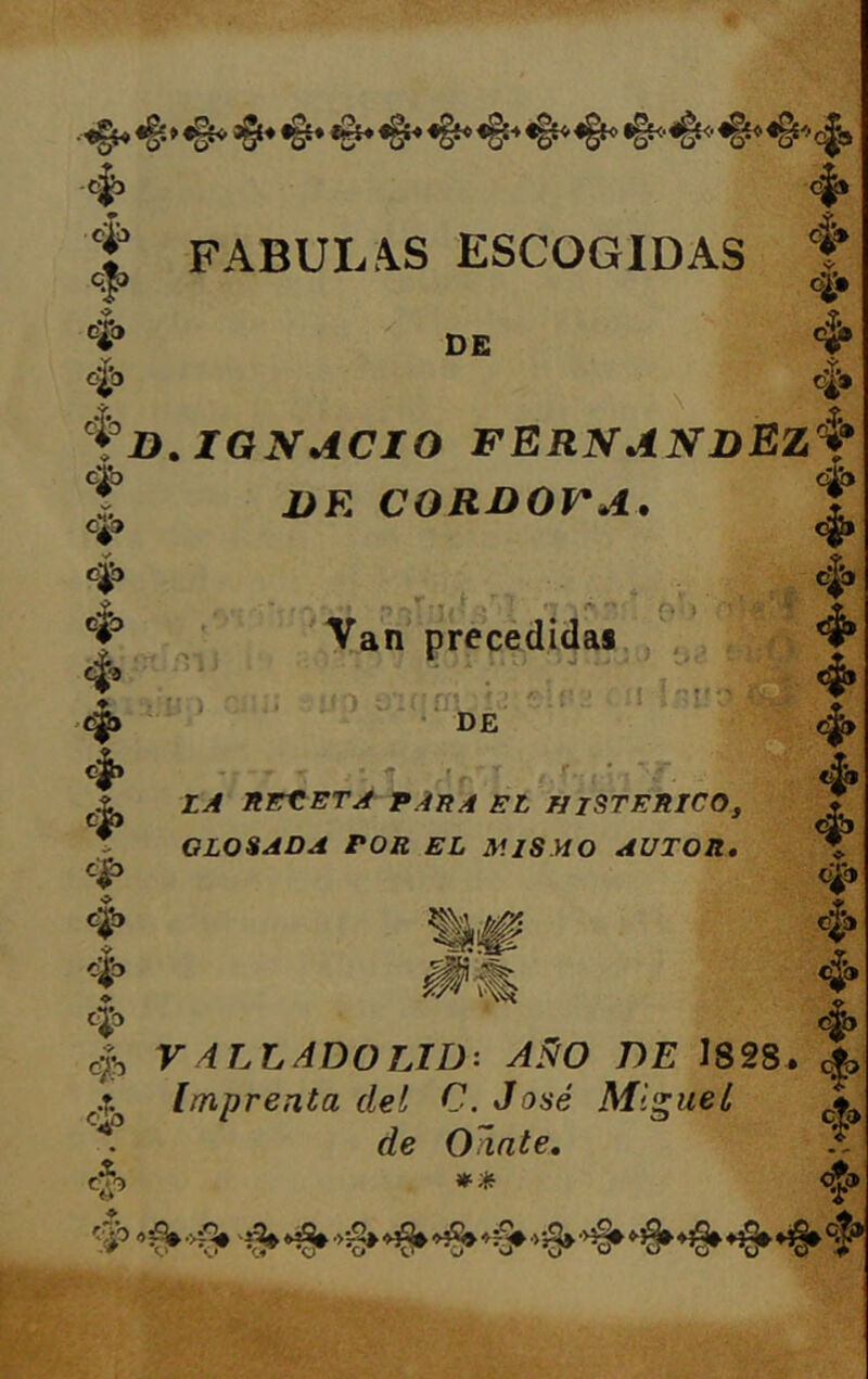 ^ <ÍE«#c|a c|* f FABUL.\S ESCOGIDAS ® qj> o;^. C|j cío DE $ \ ,Y, o¿» ^3 g|3 D.IGNACIO FERNANDEZ^f c^ 4> DR CORDOVA, c^o c|> f c]^ f c|> 4> -^3 ♦ Cj3 4b , ' 3   f . » (. Van precedidai. ^ c|> Üií;D’ \i '■ ‘ DE ■I •'JCC c|> . f.. LA AEtETA VAHA EL HISTERICO, GLOSADA POR EL MISMO AUTOR, ❖ 4® i V 4LLAD0LID: AÑO DE 1828. £|> Imprenta del C. José Miguel ^ de OTinte, *'Jf: