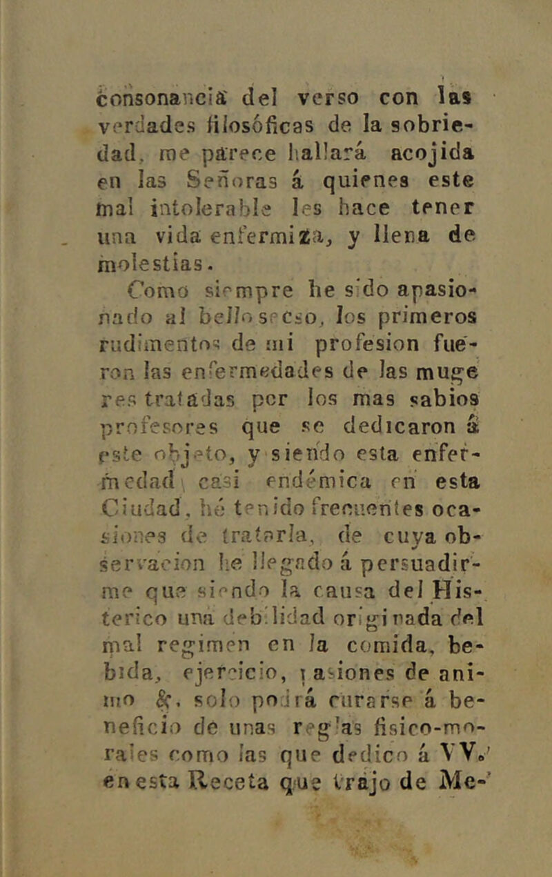 consonancia' del verso con las verdades lilosóíicas de la sobrie- dad, rae parece liaÜará acojida en las Señoras á quienes este mal intolerable les hace tener una vida enfermiaia, y llena de molestias. Como siempre lie sido apasio- nado al bellospCio, los primeros rudimento^; de mi profesión fue- ron las enfernifídades de las mu^e res tratadas per los mas sabios profesores que se dedicaron a este objeto, y siendo esta enfer- medad casi endémica en esta Ciudad, he tenido frecuentes oca- siones de íraínría, de cuya ob- servación he llegado á persuadir- me quve siendo la causa del His- térico una debilidad orijíinada del nial regimen en Ja comida, be- bida, ejercicio, i asiones de ani- mo solo podrá rurafse á be- neficio de unas reglas fisico-mo- raies como las que dedico á VV» en esta Receta que Vrájo de Me-