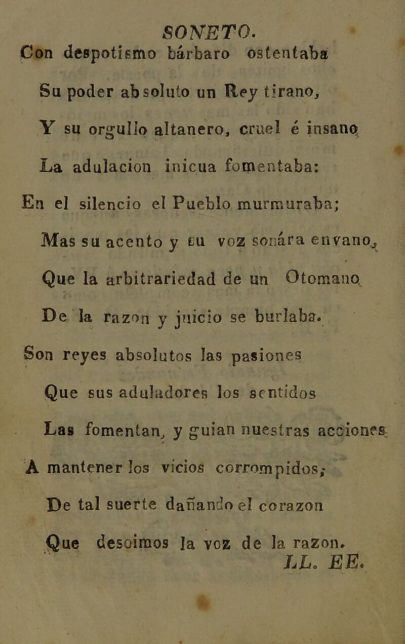 SONETO. Con despotismo bárbaro ostentaba Sa poder absoluto un Rey tirano, Y su orgullo altanero, cruel é insano La adulación inicua fomentaba: En el silencio el Pueblo murmuraba; Mas su acento y tu voz sonara envano^ Que la arbitrariedad de un Otomano, De la razón y juicio se burlaba. Son reyes absolutos las pasiones Que sus aduladores los sentidos Las fomentan, y guian nuestras accionea A mantener los vicios corrompidos,- De tal suerte dañando el corazón Que desoímos la voz de la razón. LL. EE.