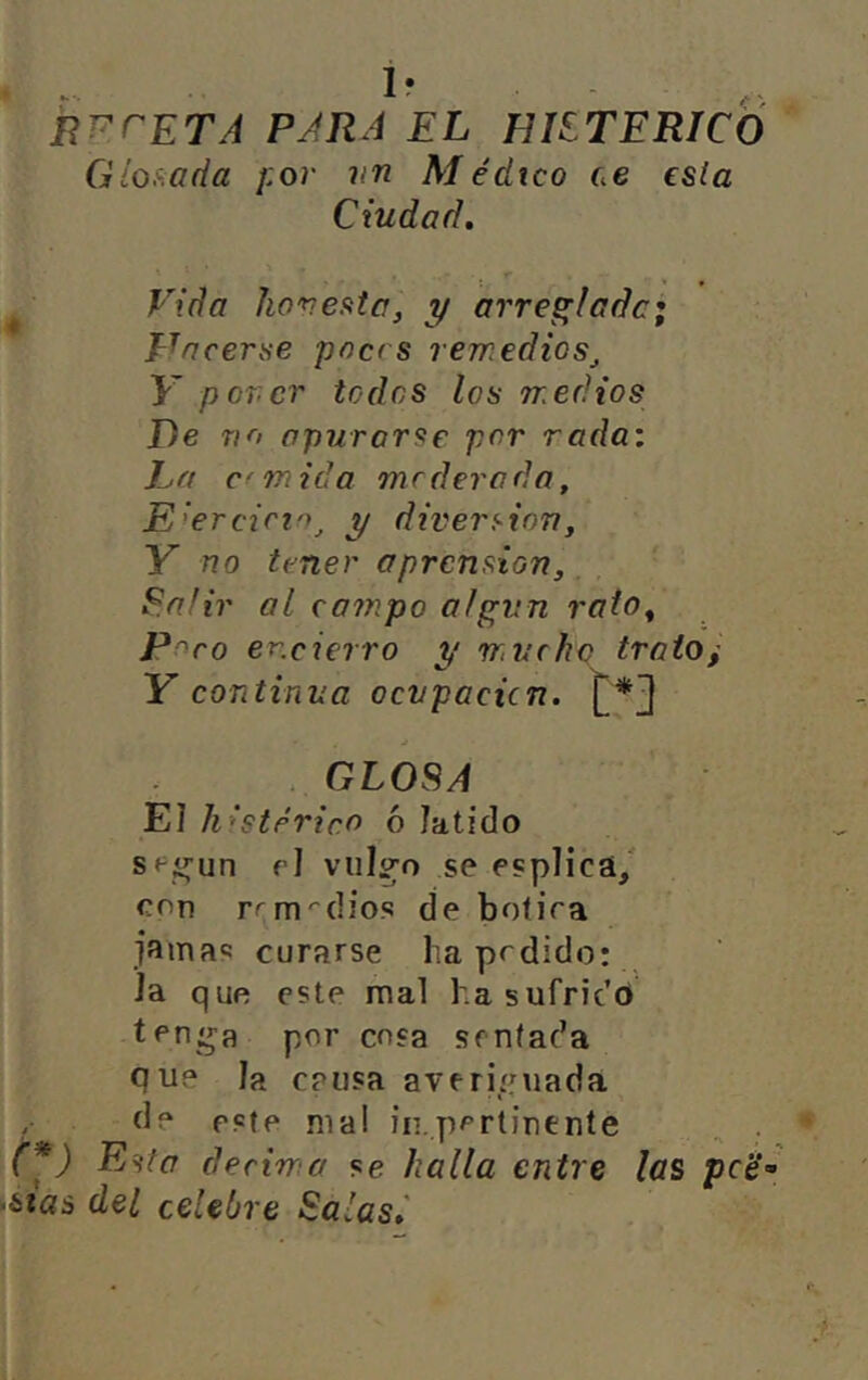 RT^ceTA para el fílíTERICÓ Glof.ada ¡:or vn Médico ce esia Ciudad, ^ Vida hovesita, y arreglada; Tráceme pnc< s remedios^ K por.cr todos los medios De TIO apurarse por rada: La c' m id a modera da, E’>ercirio^ y diversión, Y no timer o prensión, ^afir al campo algún rato^ Poro encierro y mvrfic trato, Y continua ocupación. {^*3 GLOSA El histérico ó latido Sf^í^un fl vul^o se esplicá/ een r^m''dios de botira jamas curarse ha prdido: Ja que este mal ha sufrido ten:ja por cosa sentada Que la causa averiguada de este mal iii.pertinente ^ . (*) Esta derima se halla entre las pc‘é- iitas del celebre Salas,'