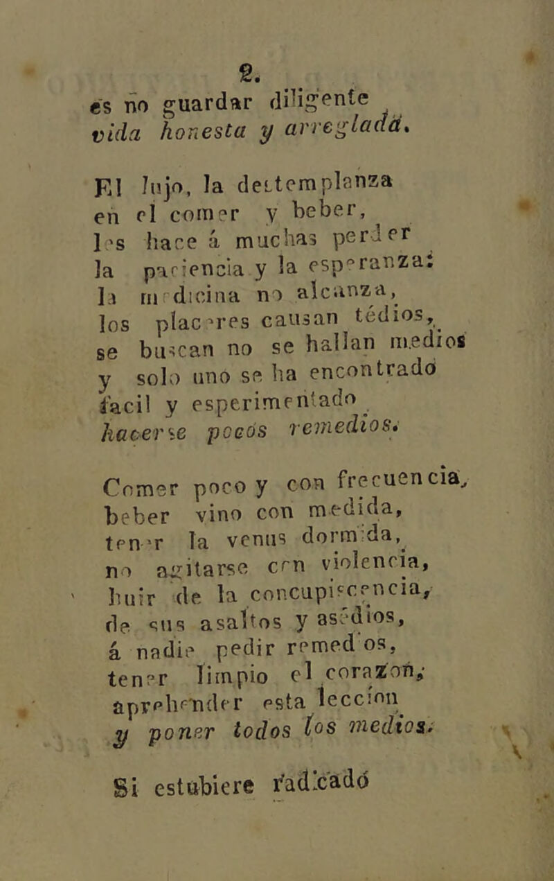 ^ • es ño guardar dHigente vida honesta y arre<¿laaá^ El Injo, la deitemplanza en rl comer y beber, • Ies hace á muchas perder la paciencia y la esperanza: la rnrdicina no alcanz-a, los piac'res cansan tedios,^ se buscan no se hallan medios y solo uno se ha encontrado íacil y esperimen'ado ^ hacer'íB poeós remedios» Comer poco y con frecuencia, beber vino con medida, ten’T la venus dorm:da,^ no agitarse cen violencia, ' huir de la concupiscencia, de sus asaltos y asedios, á nadie pedir remed os, tener limpio d corazón,* aprehender esta Íeccíon^ ^ poner todos tos medios^ \ Si estúbiere i'adxadó