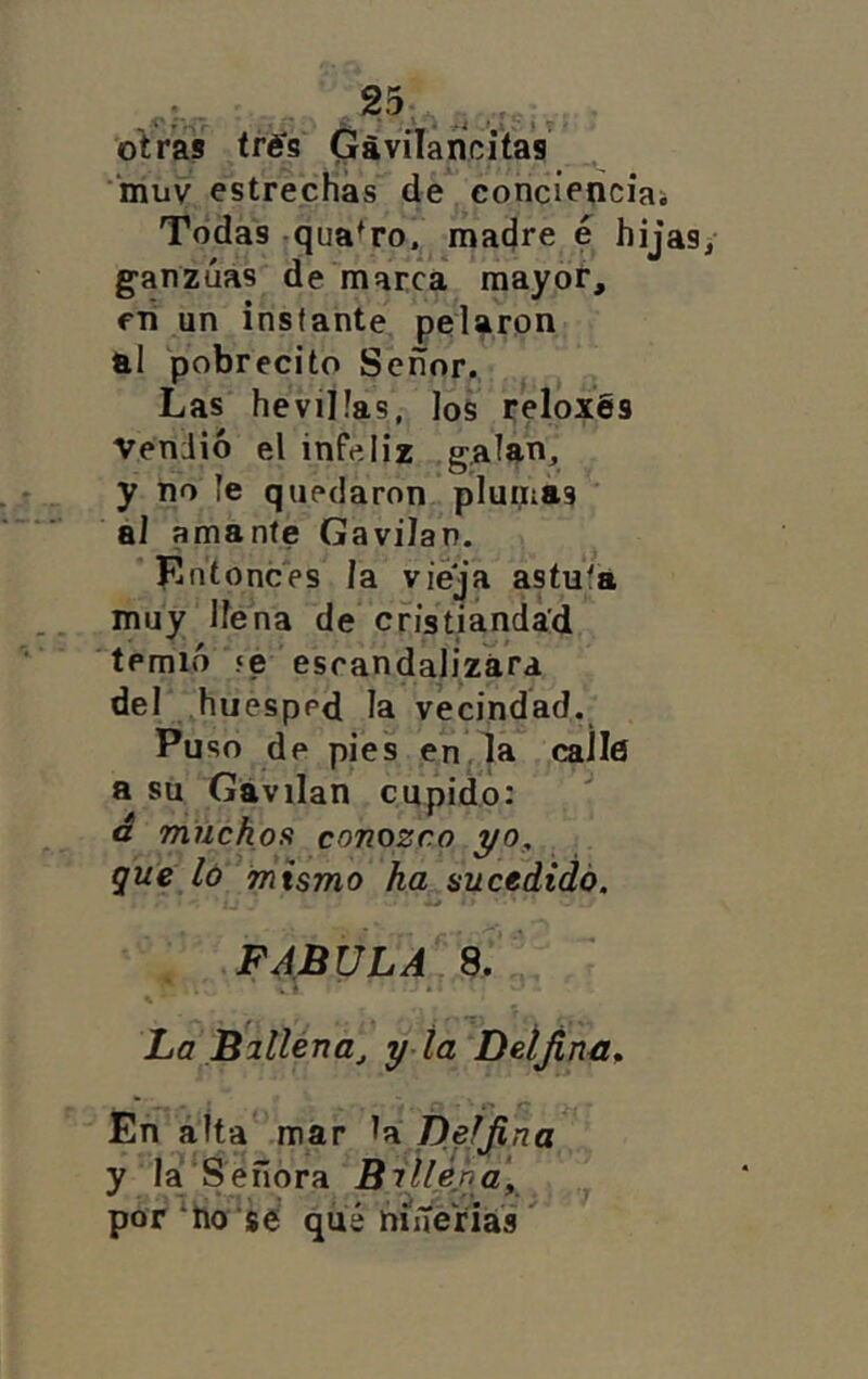 ■‘muv estrechas de concieñciai Todas .qua^ro.^ madre e hijas ganzúas de marca mayoí*, fii un instante pelaron al pobrecito Señor, Las heviÜas, los reloxés Vendió el infeliz galan, y no le quedaron plumas al amante Cavilan. ^ Entonces la vieja astuta muy llena de cristiandad temió ‘e escandalizara del ^huésped la vecindad. Puso de pies en la calle a su Cavilan cupido: a miickoíi conozco yo, . que ló mismo ha sucedido. FABULA sT' La Billéna^ y-ta Deíjinn^ En alta mar Deijina y la‘S eñora Billéha\ por‘tío'sé qué níneriái