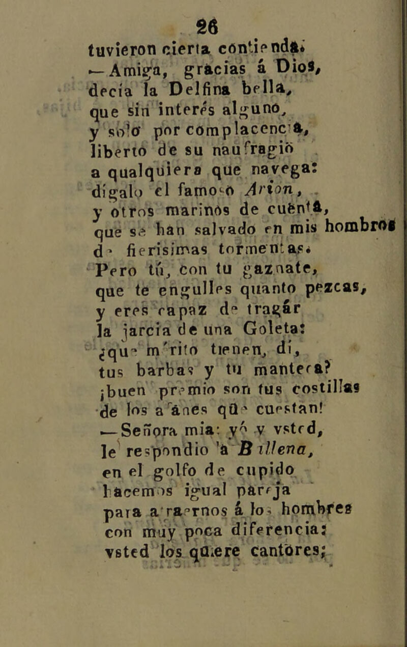 tuvieron cieña contienda* — Arnica, griicias á OioS, decía la Delfina bella^ que siri interés alguno, y sñlu por complacencia, liberto de su naufrag^io a qualquiera que navega: dígalo el famo^^o Arion, . y otros marinos de cufcnJA, que s.í ban salvado en mis hombml d' fierisinoas tormentas. ‘Pero tú, con tu gaznate, que te engulles quanto pezcas, y eres rapaz d“ tragar la iarcia de una Goleta! ^ ¿qu-* m'rifo tienen, di, tus barbas y tu mantera? ¡buen premio son tus costillas de los a ánes qQ ^ cuestan! i—Señora mía: v vstrd, le^ respondió 'ú B aliena^ en el golfo de cupido hacemos igual pareja paya a'raernos 4 los bombfes con niiiy poca diferenciaj vstcd'^los. quiere cantores;