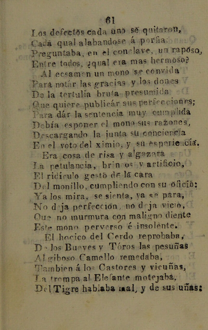 Cai'á qual alabandosp a porua: Preg^untaba, ei» él con’]avf,.un rapósQj Entre todos, ¿qual hermoso? AI ecsami''n un mono se convíoa Pará noíí'.r las ^^racias y ios doñea Dala tertulia'bruta presumida Que quiere publicar sus peftcocionra; Para dár la sentencia muy cumplida Debía esponer el mono sus razones, Descargando la junta sü conciencta Eo el voto del ximio, y su espericticía'. Era cosa de risa y a^gaz^^ra J.á petulancia, br n^os v artifi-cio,, El ridíndo gesto dé IS cara Del monillo, cumpliendo con su oñció; Va los mira, se sienta, va se para. No d ja perfección, no d-^ja vicio, Ou'^ no murmura con maligno diente Estfr mono perverso é insolente. El bo rico del Cerdo reprobaba, D^ los Bueyes v Toros las pesuñas .Aí/riboso Camello remedaba, También aloe Castores y vicuñas, J a ♦rrmpa al Ele'’anf.e motejaba, Del Tigre hablaba mal, y de sus uñas