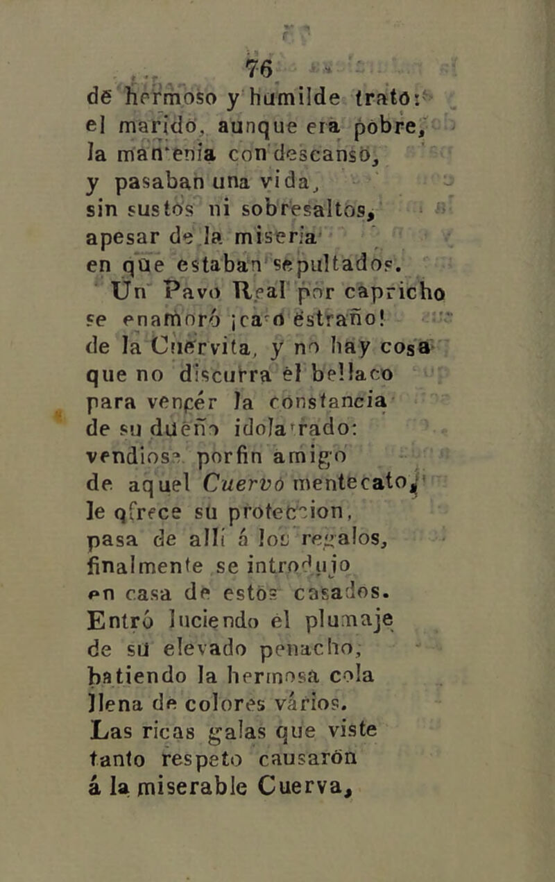 de hernioso y hümüde trato:'^' el marido, aunque era pobre/ la man^eríia con descanso, y pasaban una vida^ “ -j sin sustó’s ni sobresaltos, ^ « apesar de,la miseria’ en qUe estaban^sepultados. Ün'* Pavo Real por capricho Fe enaninró ¡ca^rt éstraño! «u; de la Criervita, y no hay cos'a que no discurra él bellaco para venpér Ja constancia de su dueño idolatrado: vendióse por fin amigo de aquel Cuervó mentecatO||' le qfrece su protección, pasa de allí á Ioí; regalos, finalmente se introdujo en casa de estos casados. Entró luciendo él plumaje de sU elevado penacho, batiendo la hermosa cola llena de colores varios. Las ricas galas que viste tanto respeto causarán á la miserable Cuerva,