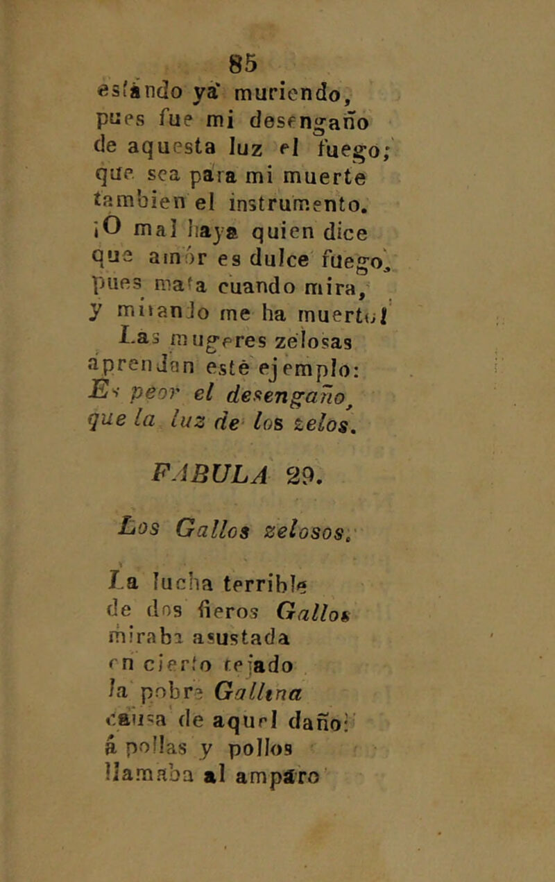 esíindo ya* muriendo, pues fue mi desengaño de aquesta luz e] fuego; que sea para mi muerte también el instrumento, ¡O mal haya quien dice que amor es dulce fuegol pues mata cuando mira/ y mi»anJo me ha mueríul Las mugeres zéíosas aprendan esté ejemplo: E'i peor el deftengaño^ que la luz de- los zelos, FABULA 29. Los Gallos zelosos, \ La, lucha terrible de dos ñeros Gallos miraba asustada en cierto te fado la pobra Gallina caii'a de aquel daño:’ á pollas y pollos llamaba al ampáro’'