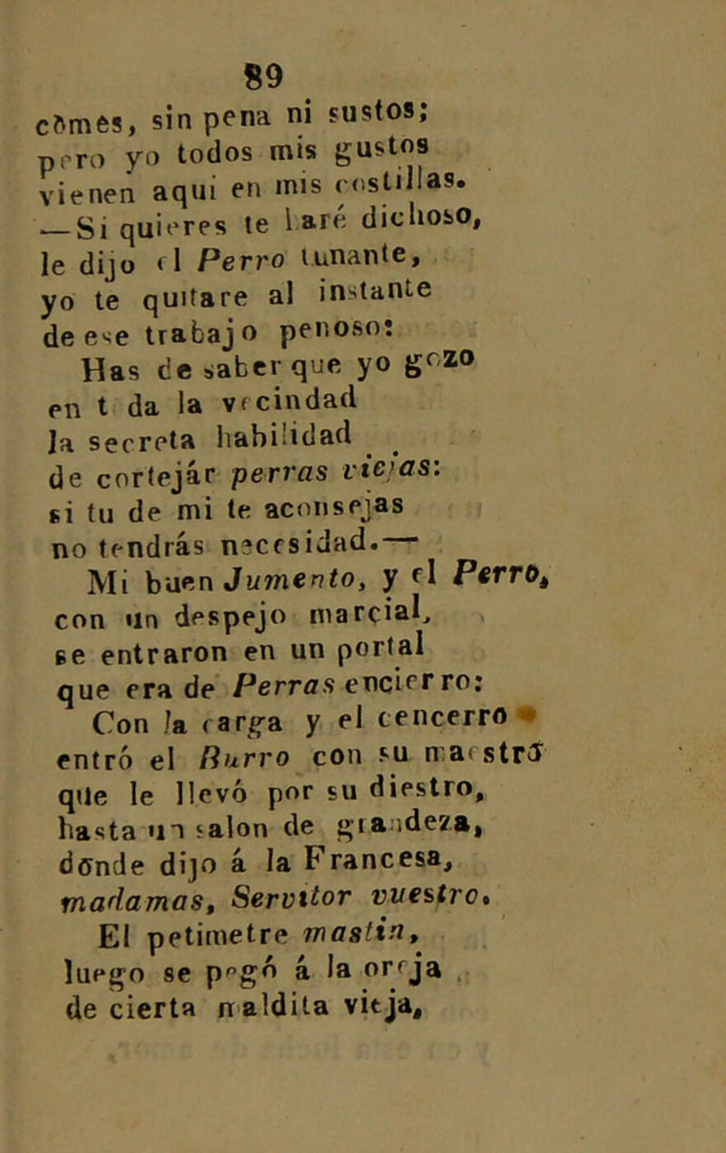 cMnes, sin pena ni sustos; prro yo todos mis gustos vienen aquí en mis rostí las. ■—Si quieres te 1 are dicuoso, le dijo fl Perro tunante, yo te quitare al instante de ese trabajo penoso: Has de saber que yo ^<^2.0 en t, da la vecindad la secreta habilidad de cortejar perras viejas: si tu de mi te aconsejas ;i no tendrás necesidad. Mi hiif'n Jumento, y d P«rro* con Un despejo marcial^ se entraron en un portal que era de Perras ex\círr ro: Con la rar^a y el cencerro* entró el Rurro con su iraestrd qUe le llevó por su diestro, hasta «n salón de giaadeza, donde dijo á la Francesa, madamas, Serviior vuestro» El petimetre mastín, luego se P'’gó á la oreja , de cierta naldita vieja.