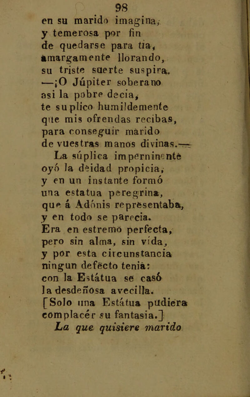 en su marido imagina, [: y temerosa por fin I de quedarse para tia, | ámargamente llorando, 1 su triste suerte suspira. | ■—¡O Júpiter soberano asi la pobre decia¿ te suplico humildemente que mis ofrendas recibas, para conseguir marido de vuestras manos divinas. La súplica imperniní:nté oyó la deidad propicia,- y en un instante formó una estatua peregrina, que á Adonis representaba, y en todo se parecía. Era en estremo perfecta, pero sin alma, sin vida, y por esta circunstancia ningún defecto tenia: con la Estatua se casó la desdeñosa avecilla. [Solo una Estatua pudiera complacer su fantasía.]. La que quisiere marido