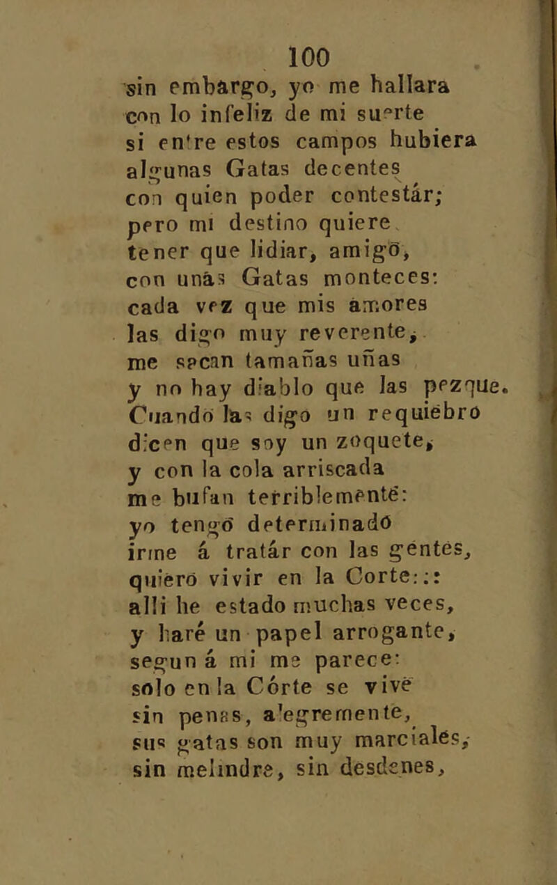 sin embarco, yo me hallara con lo infeliz de mi suerte si en*re estos campos hubiera alí^unas Gatas decentes con quien poder contestar; pero mi destino quiere. tener que lidiar, amigo* con unas Gatas monteces; cada vez que mis amores las digo muy reverente^ me sacan tamañas uñas y no hay diablo que las pezque. Cuando las digo un requiebro dicen que soy un zoquete^ y con la cola arriscada me bufan terriblementé: yo tengo determinado irme á, tratar con las gentes, quiero vivir en la Corte.;: alli he estado muchas veces, y haré un papel arrogante, según á mi me parece: solo en la Córte se vive sin penas, a’egrernente, sus gatas son muy marciales, sin melindre, sin desdenes.