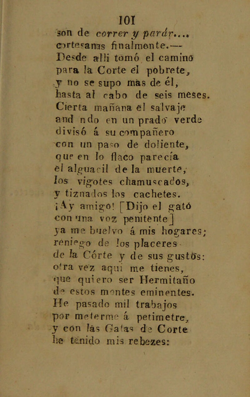 lOI son de correr y parar,.., (Drteranas finalmente.— Desde allí tomó el camino para la Corte el pobrete, y no se supo más de él, hasta al rabo de seis meses. Cierta mañana el salvaje and ndo en un prado' verde divisó á su compañero con un pa-ío de doliente, pup en lo flaco parecía el al/truacil de la muerte, los vigotes chamuscados, y tiznados los cachetes. ¡Ay ami^o! [Dijo el ^ató con Una voz penitente] ya me buelvo 4 mis hogares; rénieo'o de los placeres- de h Córte y de sus gustOs; o'ra vez aquí me tienes, que quiero ser Hermitano d*» estos montes eminentes. He. pasado mil trabajos por meterme 4 petimetre, y con las Gafas de Corte he tenido mis rebezes: