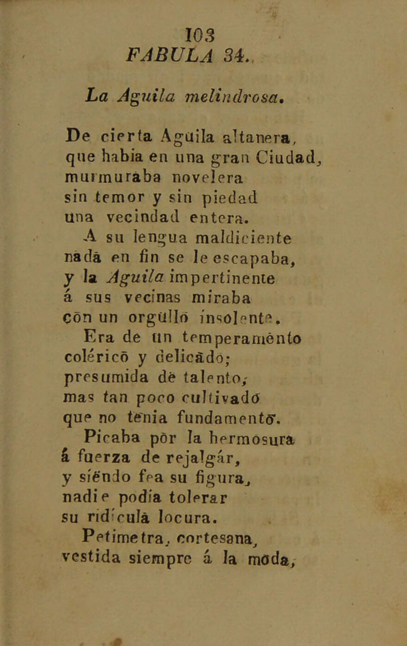 FABULA 34.. La Aguila melindrosa. De cierta Agüila altanera, que había en una gran Ciudad, munnurába novelera sin temor y sin piedad una vecindad entera. A su lengua maldiciente nada en fin se le escapaba, y la impertinente á sus vecinas miraba con un orgullo insolente. Era de un temperamento colérico y delicado; presumida dé talento; mas tan poco cultivado* que no tenia fundamentff. Picaba por la hermosura 4 fuerza de rejalgar, y siendo fea su figura, nadie podía tolerar su ridicula locura. Petimetra, cortesana, vestida siempre á la moda;