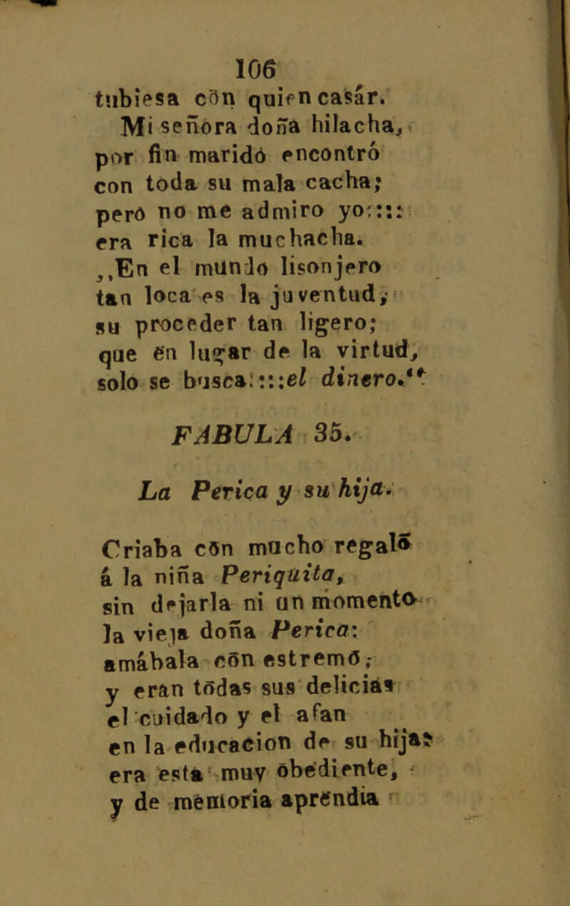 tnbiesa cftn quien casár. Mi señora doña hilachaj,» por fin maridó encontró con toda su mala cacha; pero no me admiro yo.::: era rica la muchacha. ,,En el mundo lisonjero tan loca'es la ju ventud,-' su proceder tan ligero; que en lugar de la virtud, solo se basca:!::e¿ dinero.**: FABULA 35. - La Perica y su hija. Criaba c5n macho regal» á la niña Periquita, sin dejarla ni an níoment» Ja vieja doña Perica: amábala c6n estremO; y eran tñdas sus'delicia», el cuidado y el afan en la educación de su hijaí era está’-muy^ óbe’diente, y de <memoria aprendía