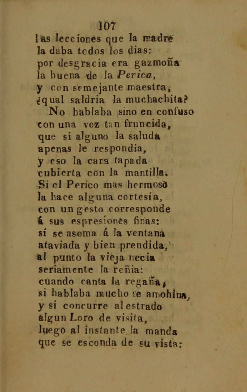 las lecciones que la madre la daba tcdos los dias: por desgracia era gazmoña la buena de la Perica, y con semejante maestraí ^‘qual saldría la muchachita? No hablaba sino en confuso ton una voz tsn fruncida, tjue si alguno la saluda apenas le respondía, y eso la cara tapada cubierta c6n la mantilla^ Si el Perico mas hermosd la hace alguna cortesía, con un gesto corresponde a sus espresíonés finas: sí se asoma á la ventana ataviada y bien prendida,' al punto la vieja necia seriamente la reñía: cuando canta la regaña | si hablaba rancho se amohína, y si concurre al estrado algún Loro de visita, luego al instante.ía manda que se esconda de su vista: