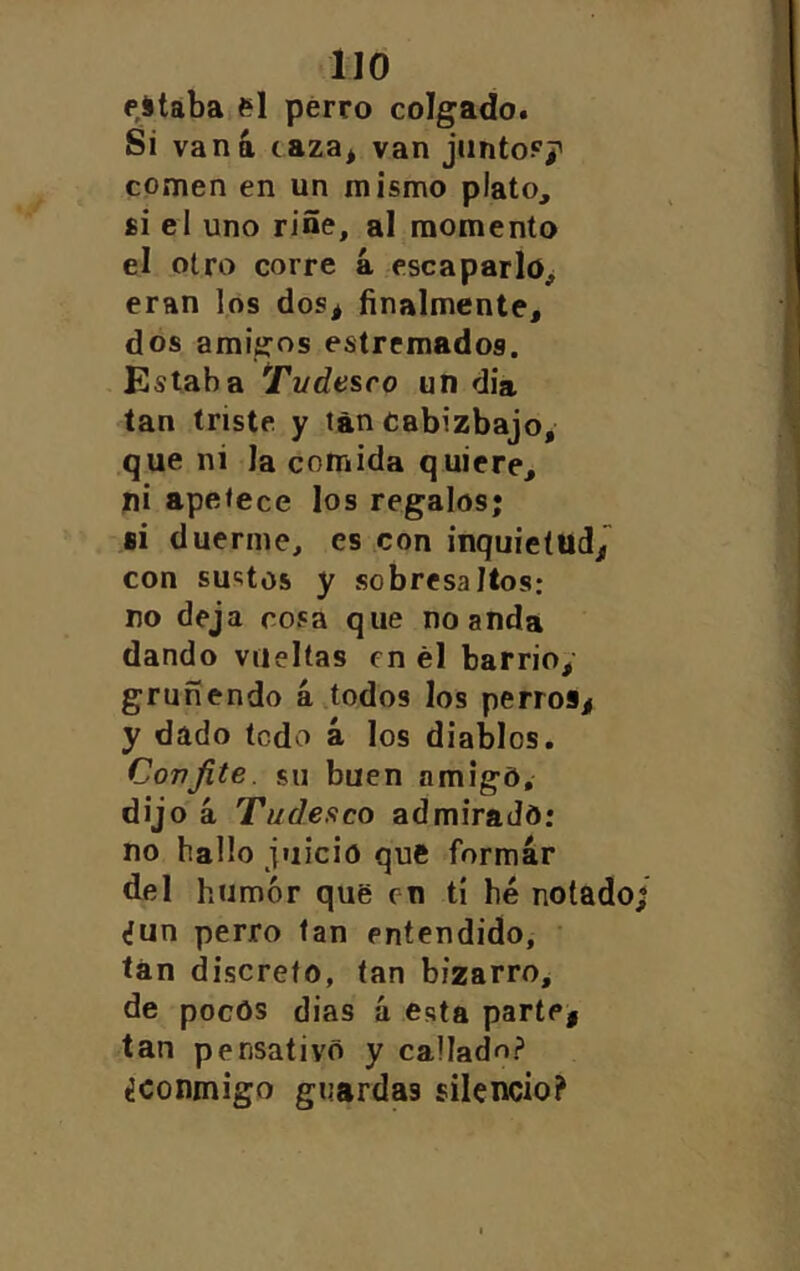 lio estaba el perro colgado. Si vana caza* van junto?/ comen en un mismo plato, £Í el uno riñe, al momento el otro corre á escaparlo* eran los dos* finalmente, dos amigos estrcmados. Estaba Tudesco un dia tan triste y tan Cabizbajo, que ni la comida quiere, ni apetece los regalos; fii duerme, es con inquietud/ con sustos y sobresaltos; no deja cosa que no anda dando vueltas en él barrio,’ gruñendo a,todos los perros* y dado todo á los diablos. Confite, sil buen amigo, dijo á Tudesco admiraJd: no hallo juicio qué formar del humor que en tí hé notado «fun perro tan entendido, ’ tan discreto, tan bizarro, de pocos dias á esta parte* tan pensativo y callado? ¿conmigo guardas silencio?