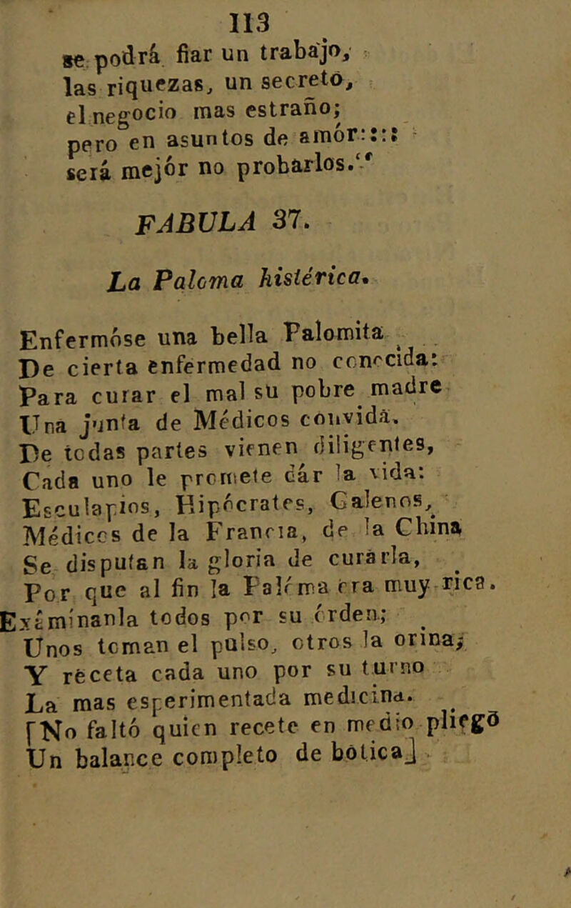 s€ podrá fiar un trabajo, . las riquezas, un secretó, el negocio mas estrado; pero en asuntos de amór:::: ^ será mejor no probarlos// FABULA 37. La Paloma histérica. Enfermóse una bella Palomita ^ De cierta enfermedad no conocida: Para curar el mal sU pobre madre Una j'jnfa de Médicos convida. De todas parles vieneii^ diligentes, Cada uno le promete dar la vida; Esculapios, Hipócrates, Galenos, Médicos de la Francia, de la China Se disputan la gloria de curarla, Por que al fin la Fairma era muy.rjca. Exámlnanla todos por su orden.; ^ Unos toman el pulso, otros la onnaf Y receta cada uno por su turno La mas esperimentada medicind. ^ fNo faltó quien recete en medio plifgd Un balance completo de botica^