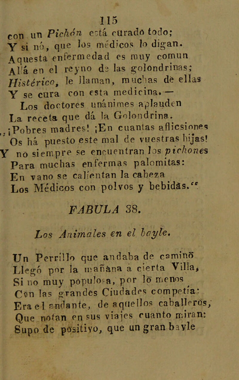 con un Pichón e^tá curado todo; Y si nó, que log médicos h digan. \questa enfermedad es muy común AÜá en el reyno de las golondrinas; Histérico, le llaman, muchas dé ellas Y se cura con esta medicina.— Los doctores unánimes aplauden La receta que dá la Golondrina. ¡Pobres madresl ¡En cuantas aflicsinnes ^ Os há puesto este mal de vuestras hijas! Y no siempre se encuentran los pichones Para muchas enfermas palomitas: En vano se calientan la cabeza Los Médicos con polvos y bebidas.' FABULA 38. Los Animales en el hoyle. Un Perrillo que andaba de caminS Lleo'ó por la mañana a cierta Villar Si 1^0 muy populosa, por lo menos ^ Con las grandes Ciudades competía: Era el andante, de aquellos caballeros. Que notan en sus viajes cuanto miran; Supo de positivo, que un gran bavle