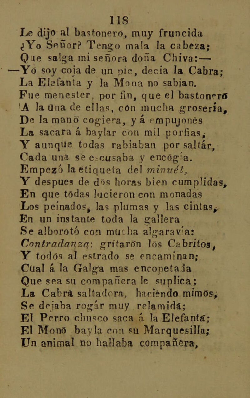 Le dijo íil bastonero, muy fruncida ¿Yo Soñor? Tengo mala la cabeza; Que salga mi señora doña Chiva:-— —Yo soy coja de un pie, deoia la Cabra; La Elefanta y la Mona no sabían. Fue menester, por fin, que el bastonera 'A la Una de ellas, cón mucha grosería. De la mano cogiera, y 4 empujones La sacara á baylar con mil porfías,- Y aunque todas rabiaban por saltar. Cada una se Cicusaba y encogía. Empezó la etiqueta del rniniiét, Y después de dos horas bien cumplidas. En que todas hicieron con monadas Los peinados^ las plumas y las cintas^ En un instante toda la gallera Se alborotó con mucha algaravía: Contradanza: gritaron los Cabritos, Y todos al estrado se encaminan; Cual á la Galga mas encopetada Que sea su compañera le suplica; La Cabra saltadora, haciendo mimos; Se dejaba rogar muy relamida; El Perro chusco saca a la Elefanta; El Mono bayla con su Marquesilla; Un animal no hallaba compañera.