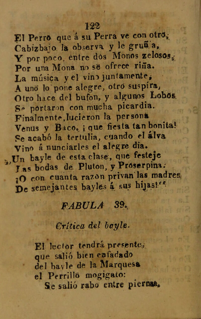 El Pftrro que 4 su Perra ve con otro» Cabizbajo lá observa y le gruñ a. Y por poco, éntre dós Monos zelososs* Por una Mona no s8 ofrece riña* La música y el vino junlámente j A uno ]o pone alegre, otrd suspira^ Otro hace del bufón, y algunos^ Lobos portaron con mucha picardía. Finalmente,lucieron la persona Venus y Bico», ¡ que fiesta tan bonita! Pe acabó la tertulia, cuando el alva Vino á nunciarles el alegre dia. Un bayle de esta clase, que festeje ' J as bodas de; Pluton, y Proserpina.' «O rx>n cuanta razón prtvuu las madre De semejántes baylds 4 sus hijasl'^i FABULA 39. Crítica dd hayU. El lector tendrá ivresente^ qüe salió bien enfadado del bavle de la Marquesa el Perrillo mogigato: Se salió rabo entre pierna^