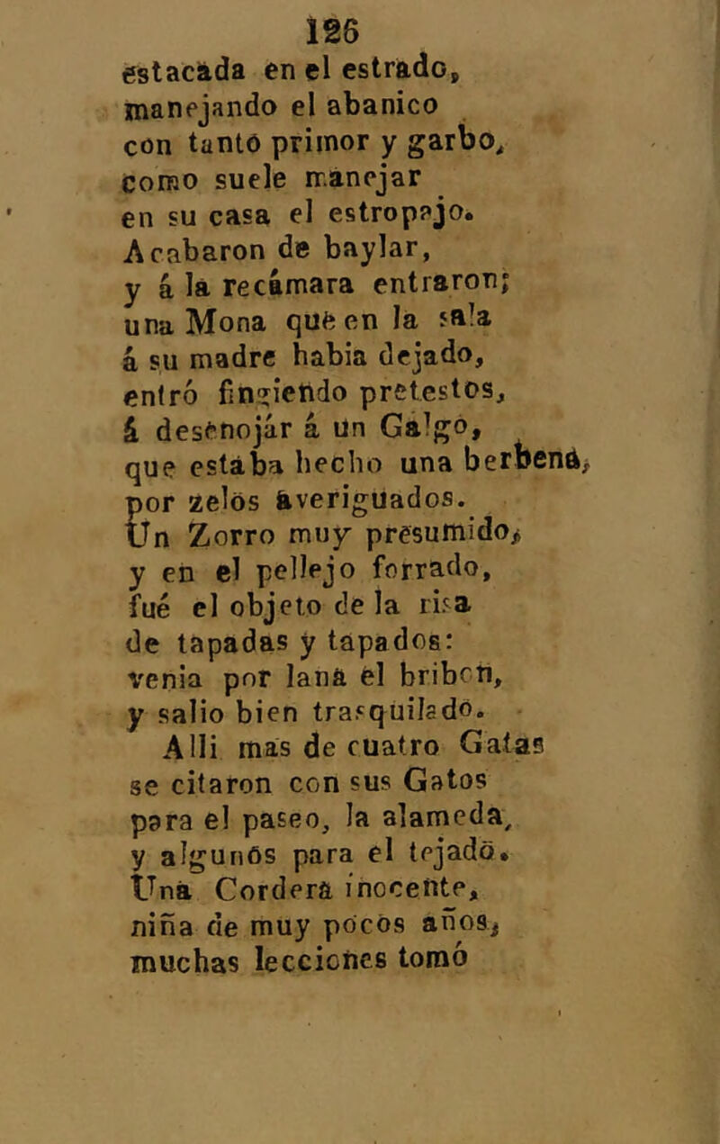 estacáda en el estrádo, manejando el abanico con tanto primor y garbo. Como suele máncjar en su casa el estropajo* Acabaron de baylar, y á lá recámara entraron; una Mona que en la sala á su madre habia dejado, entró fin^ietido pretestos, á desenojar á ün Galgo, que estaba hecho una beroena por zelos averiguados. Un Zorro muy presumido> y en el pellejo forrado, fue el objeto de la risa de tapadas y tapados: venia por lana él bribcti, y salió bien trasquilado. • Alli mas de cuatro Gatas se citaron con sus Gatos para el paseo, la alameda, y algunos para el tejado» Una Cordera inocente, niña de muy pocos años, muchas lecciones tomó