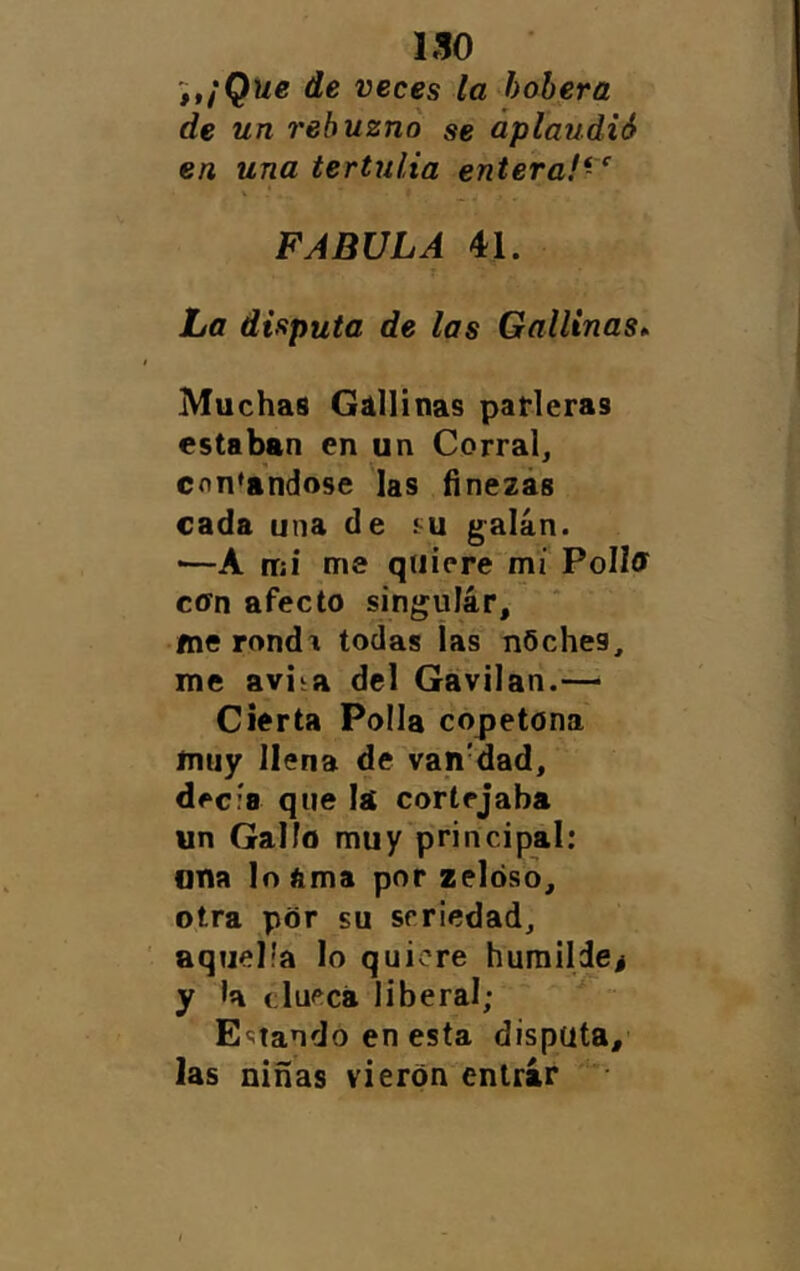 ISO itíQue de veces la bobera de un rebuzno se aplaudió en una tertulia entera!*'^ FABULA 41. La disputa de las Gallinas^ Muchas Gallinas parleras estaban en un Corral, contándose las finezas cada una de galán. ■—A tuí me quiere mí PoIIff con afecto singulár, fne rondi todas las nOches, me aviia del Gavilán.— Cierta Polla copetona muy llena de van'dad, decía que lá cortejaba un Gallo mu y'principal: una lo ama por zeldso, otra por su seriedad, ' aquella lo quiere huraildej y la clueca liberal; Estando en esta disputa, las niñas vieron entrar •