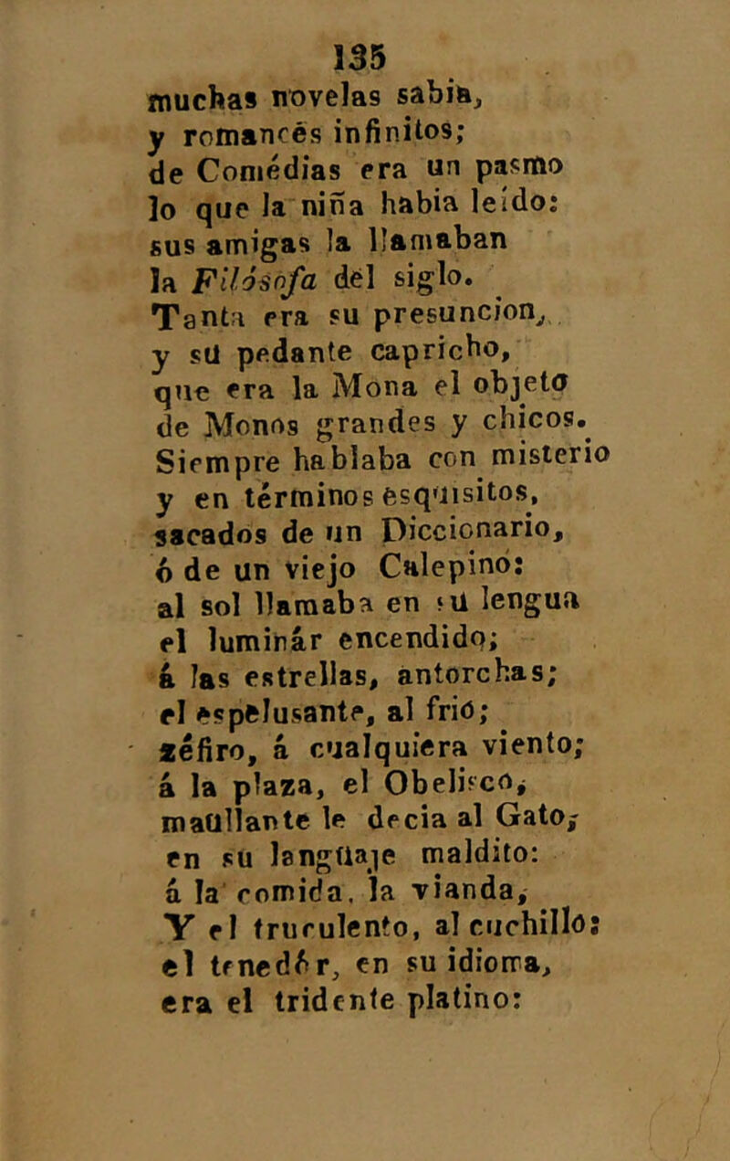 muchas nivelas sabiu, y romances infinitos; de Coniédias era un pasmo lo que la niña había leído; sus amigas la llamaban la Piló^ñfa dél siglo. Tanta era su presunción^, y sü pedante capricho, que era la Mona el objetq de Monos grandes y chicos.^ Siempre hablaba con misterio y en términos esquisitos, sacados de un Diccionario, ó de un viejo CHlepinó; al sol llamaba en «ü lengua el luminar encendida; k las estrellas, antorchas; el espfclusante, al frió; ^ léfiro, a cualquiera viento; á la plaza, el ObelifcOj maullante le decía al Gato^ en sü langüaie maldito: á la' comida, la vianda, Y el truculento, a] cuchilló; el trnedér, en su idioma, era el tridente platino: