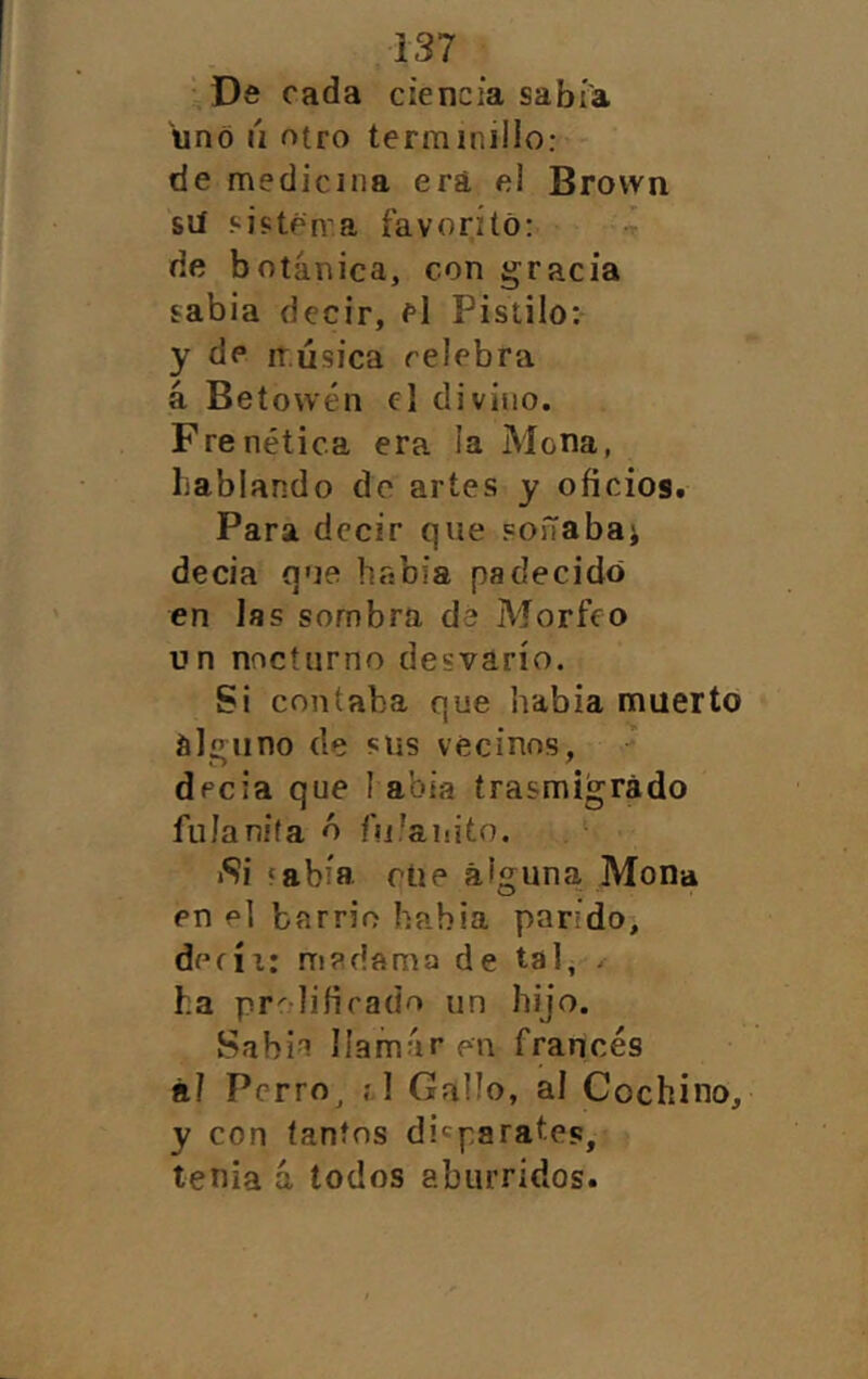 Ds cada ciencia sabía uno ú otro termmillo: de medicina erá el Brovvn sií sjcténa íavorító: de botánica, con gracia sabia decir, el Pistilo: y de iTÚsica celebra á Betowén el divino. Frenética era la Mona, Lablando do artes y oficios. Para decir que soñabai decia que había padecido en las sombra de Morfeo un nocturno desvarío. Si contaba que habia muerto alalino de sus vecinos, decia que I abia trasmigrado fiilanita ó fufanito. Si fabía rúe alguna Mona en el barrio habia parido, defíi: madama de tal, . ha pr^lifirado un hijo. Sabio llamar en francés ñJ Pcrro^ ;1 Gallo, ai Cochino, y con tantos disparates, tenia á todos aburridos.