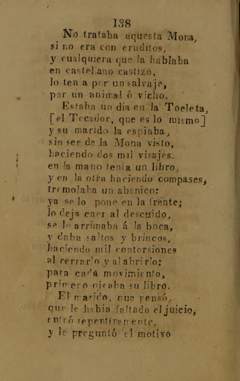 Nó trataba aquesta Mona^ si no era con eruditos^ y cualquiera que la hablaba en ca‘tel ano castizo, lo ten a pr r un salvaje^ par un aninr-a! ó viciio. Fs<aba Un d¡a en la Toeletaj [el Tfcidor, que cis lo mismo] y su marido la espiaba^ sin ser de la Mona visto, haciendo do? mil visajes, en la mano tenía un libro^ y en la otra haciendo compases,- írfmolaha un abanico: ya ?p lo pone en la frente; Jo dej!» caer al descuido^ se Je arrimaba á la boca, y daba «a'tos y brincos, bac'cndu mil contorsiones al rerrar’o y al abrirlo; pata ca-^’a movimiento, primero ojeaba su libró. El n ando, cue pen.só.. C|ue le híibia faltado el juicio, entró leperiíirprreníe, y le preguntó el motivó