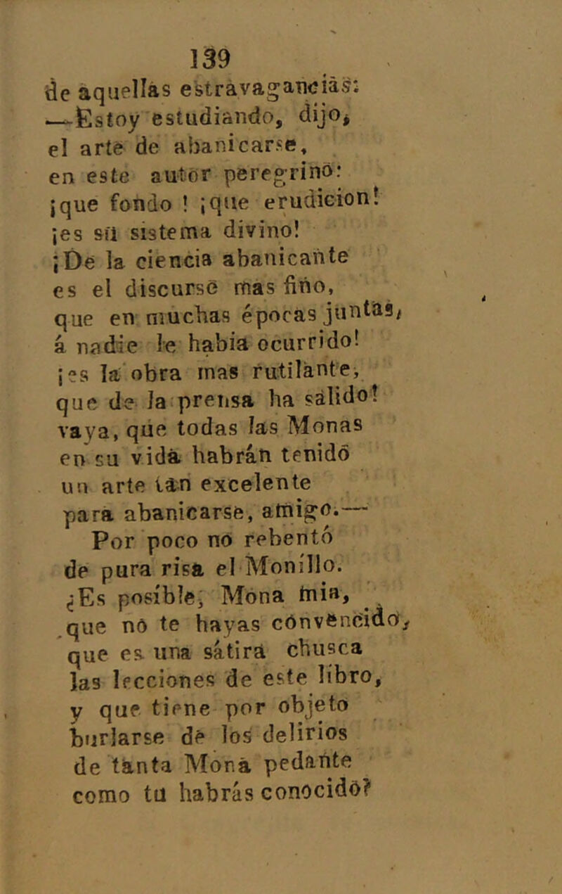 de aquellas e'strávagatujiás: —£stoy estudiando, dijo* el arte de abanicarse, . en este autor peregrino: ¡que fondo ! ¡que erudieioní ¡es síi sistema divino! ¡De la ciencia abanicante es el discurse mas fino, que en muchas épocas juntilSi á nadie le habia ocurrido! ¡es la obra mas rutilante, que de la prensa ha sálido! vaya, qiíe todas las Monas en cu vida habrán tenido un arte tan excelente para abanicarse, atnigm— Por poco no rebento de pura risa el'Moníllo. ¿Es posible^ Mona ínia, ^que no te hayas convencido que es. una sátira chusca las lecciones de este libro, y que tiene por objeto í)tjrlarse dé los delirios de tanta Mona pedante como tü habrás conocido?