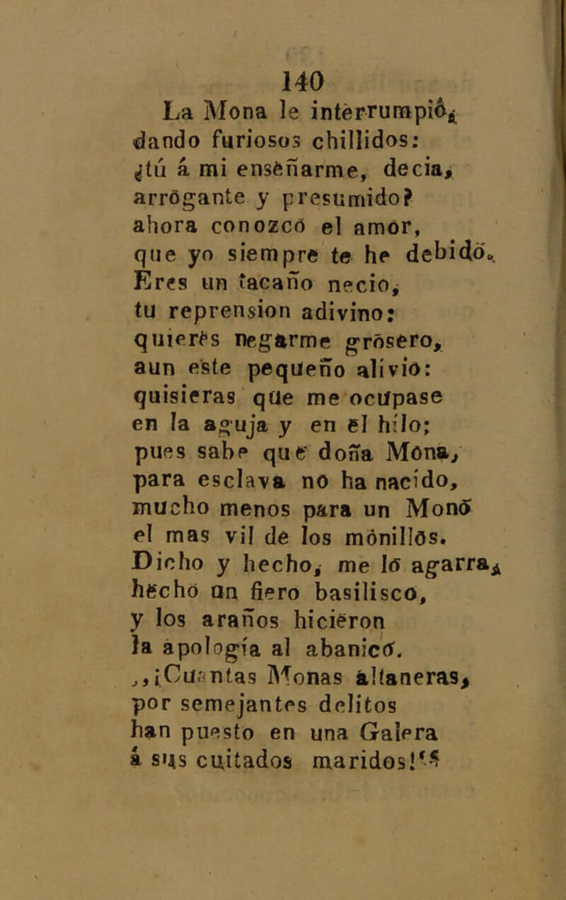 La Mona le intérrunapiA¿ dando furiosos chillidos; ¿tú á mi enséñarme, decia> arrogante y presumido? ahora conozco el amor, que yo siempre'te he dehidd.. Eres un tacaño necio^ tu reprensión adivino: qiiiert*s negarme grosero, aun este pequeño alivio: quisieras qüe me ocupase en la aguja y en el hilo; pues sabe que doña Mona^ para esclava no ha nacido, mucho menos para un MonO el mas vil de los monillos. Dicho y hecho, me lo agarra^ hecho un fiero basilisco, y los araños hicieron la apología al abanico. ^jíCüíntas Monas altaneras^ por semejantes delitos han puesto en una Galera á sus cuitados maridos!*^