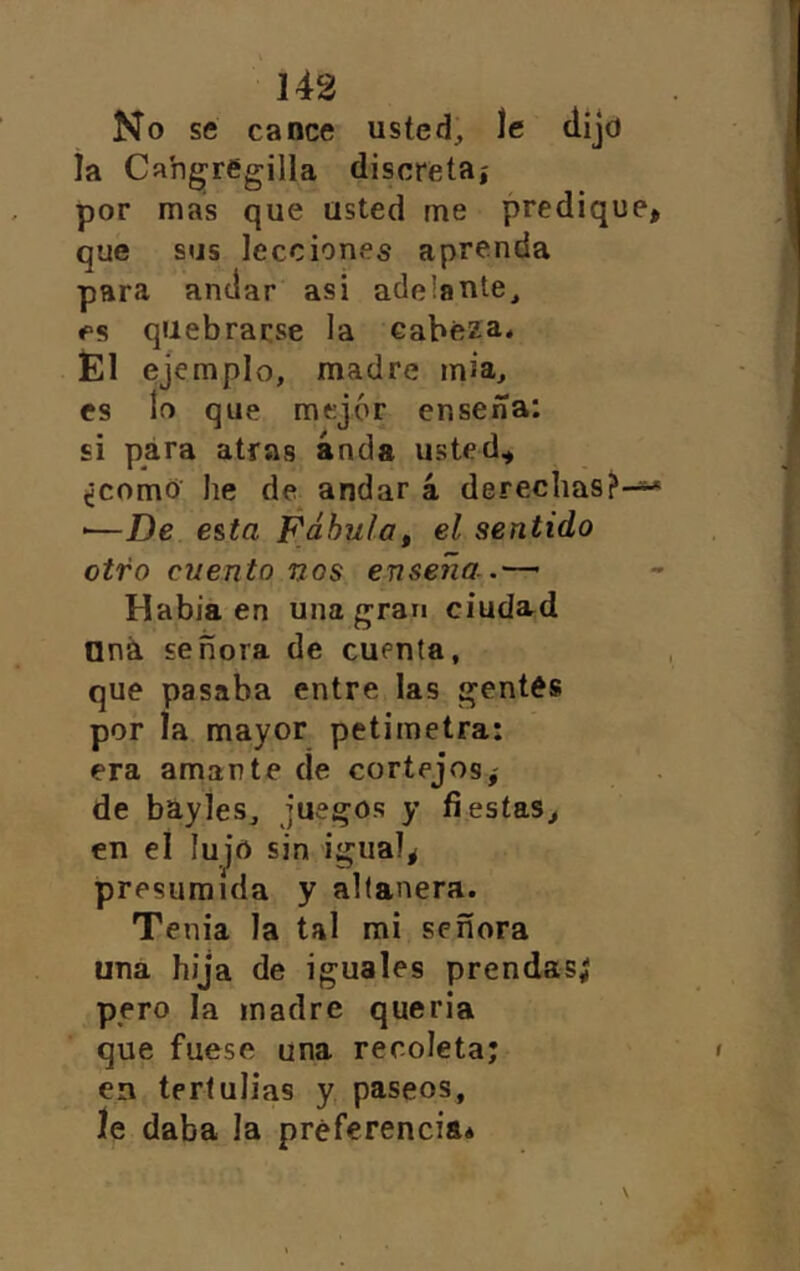 No se canee usted, le dijo la Ca'ngregilla discretaí por mas que usted me predique, que sus lecciones aprenda para anclar asi adelante, es quebrarse la cabeza* Él ejemplo, madre mia, es lo que mejor enseña: si para atras anda usted^ ¿comO he de^ andar á derechas?- ■—De e&ta Fábula^ el sentido otro cuento nos enseña Había en una gran ciudard Oná señora de cuenta, que pasaba entre las gentes por la mayor petimetra: era amarte de cortejos,- de bayies, juegos y fiestas, en el lujo sin igual, presumida y altanera. Tenia la tal mi señora una hija de iguales prendas; pero la madre queria que fuese una recoleta; en tertulias y, paseos, le daba la preferencia*