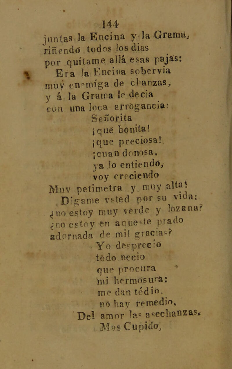 juntas la Encina y^la Graniái riñendo todos los dias por quítame alia esas pajas: Era la Encina sobervia muy eni'míga de chanzas, y 4 la Grama le decia con una loca arrogancia: Señorita j q ué bó nita 1 ¡que preciosa! ¡cuan donosa, ya lo entiendo, voy creciendo Mnv peíimetra y muy Dígame vsted por su vida; ^no estoy muy verde y lozanar ¿no estoy en aouette prado adornada de mil gracia^? Yo desprecio todo necio que procura mi hermosu’'á: ' me dan tedió, no hay remedio. Del amor las a'^eclianzas* Mas Cupido,