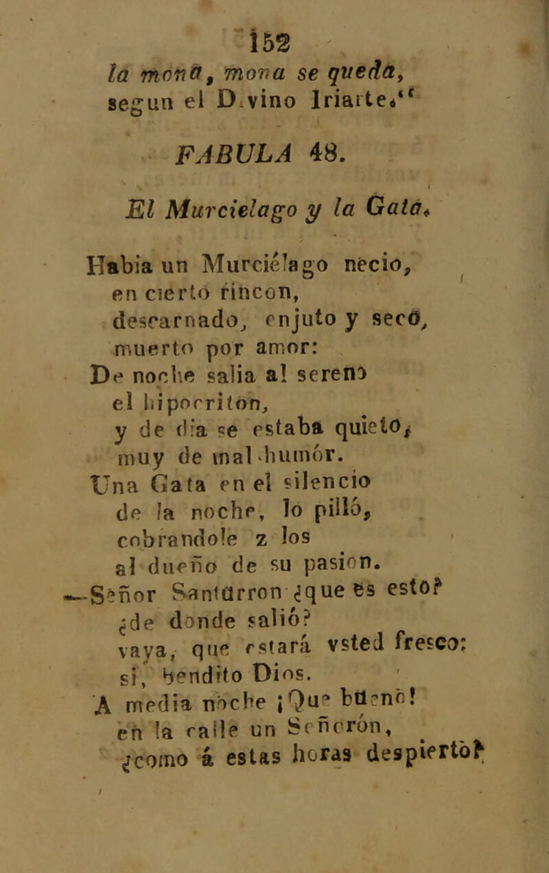 i 52 la moiiif, mona se queda^ según el Divino Iriartei*' FABULA 48. I El Murciélago y la Gata* Había un Murciélago necio, ^ en cierto rincón, descarnado^ enjuto y secO^ muerto por amor: De noche salia a! sereno el Iiiporriíón, y de (lia ?e estaba quieto^ muy de mal •humor. Una Gata en el silencio de la noche, lo pilló, cobrándole z los < al dueño de su pasión. -S^ñor ?>antarron ¿que es esto? ¿de donde salió? vaya, que estara vsted fresco. si, bendito Dios. A media noche ¡Qu“ bü?nó! eñ la ralle un Señorón, ■ ¿como á estas horas despierto?;