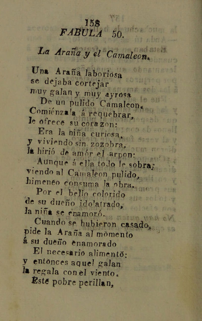 155 V FABULA 5Ó. //a Araíay ¿I “CamaÜinÜ^‘' Unt Arana laboriosa dejaba cortrjar íT'Uy galan y muy ayrosa Do un puíido Camaloon* Comienza'a A requebrar, Ic oTrece su corazón; Eea Ja niña curiosa, y sin zozobra, Jt hirió amAr ej arpón: Aunque A ejla todo le sobra; viendo al CarfiaJeon, pulido, iiimeneo concuma la obra. Por ej bello colorido cíe si^ dueño ido^aírado. Ja nina se enamoró. ^ , Cuando se hubieron casada, pide la Araña aj momenío a su duCrTo enamorado El necesario alimento.* y entonces aquel g'aJan Jt recala con el viento. Éste pobre perillán.