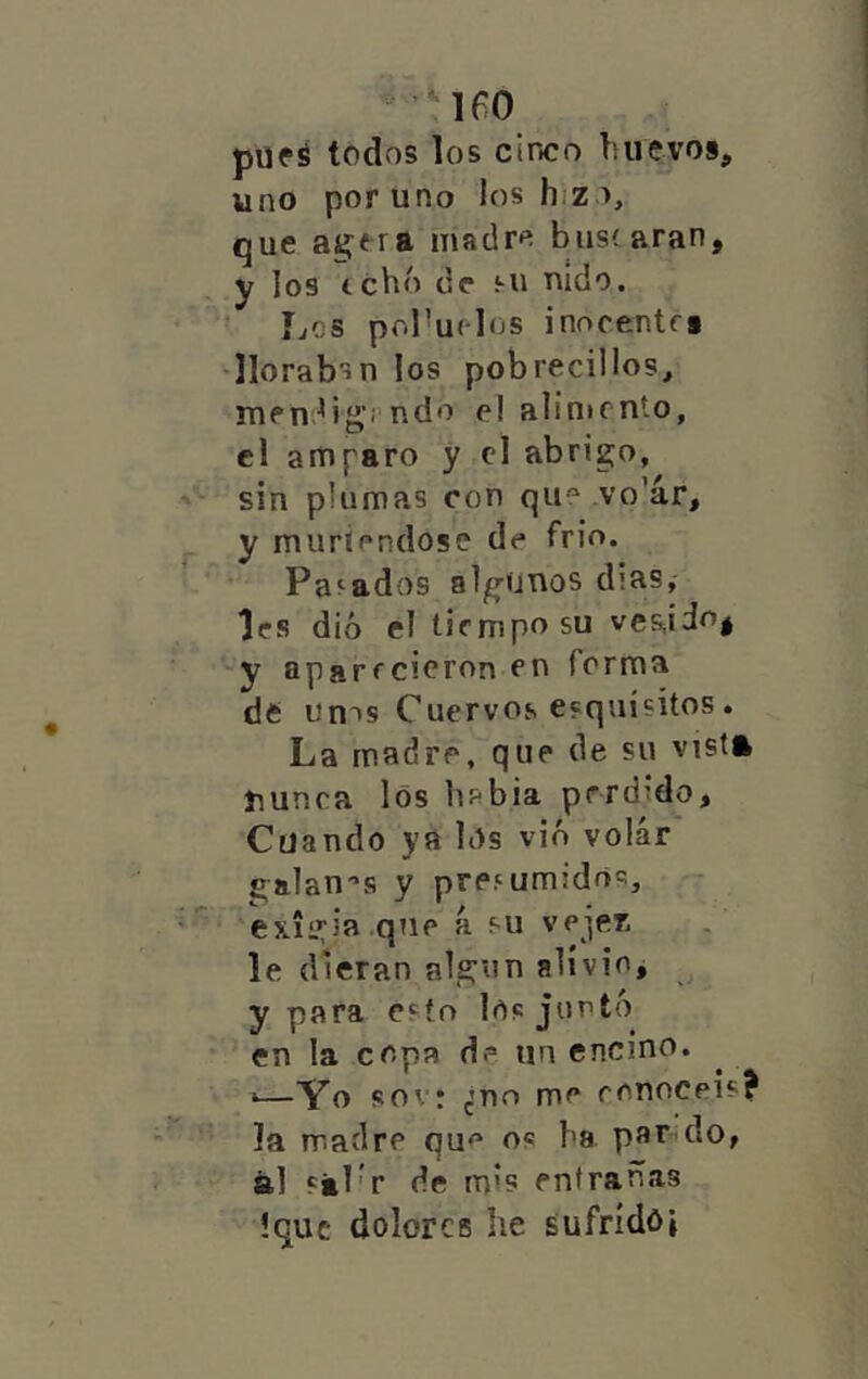 lío piifé todos los cinco liiievos, uno por uno los hizo, que agera madre bus(aran, y los tchó de Mi nido. Los pol^urlos inocentff •lloraban los pobrecillos^ men.^ig’i'ndo el alinicnto, el amparo y cl abrigo, sin plumas con qii vo'ár, y muriéndose de frió. Pagados algunos dias,- les dio el tiempo su -y aparrcicron en forma de un^s Cuervos esquísitos. La madre, que de su vist» nunca los habia perdido. Cuando ya los vió volar galan''s y presumidos, exigía que á su ve^ez le dieran algún alivio, y para esto los juntó en la copa de un encino. •—Yo sov: ¿no me conocéis? la madre os ba parado, ál fál'r de mis entrañas !quc dolores he sufrídói