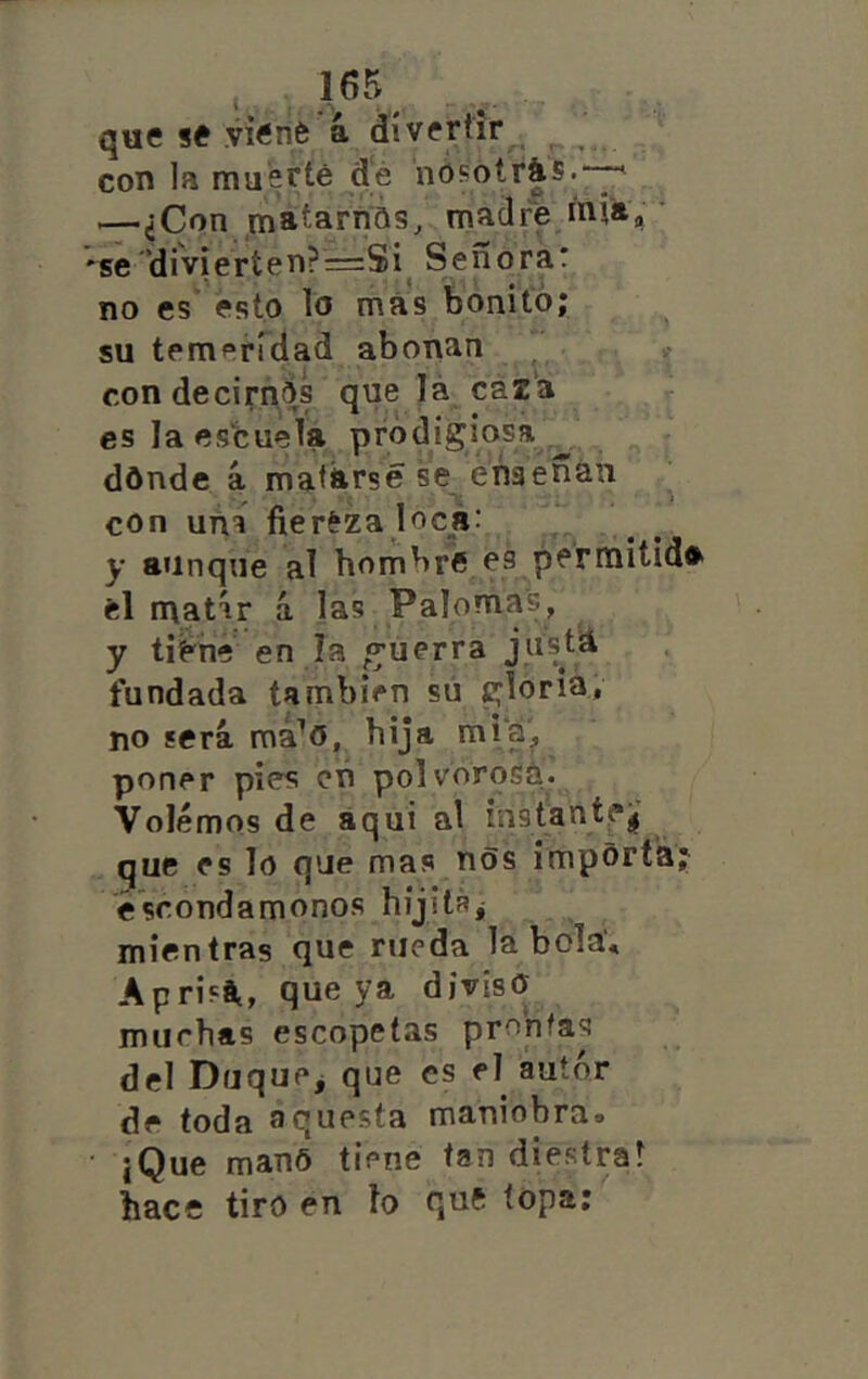 que se viené á divertir^ con la muerte dé nósotrás.*-^ —¿Con matarnQs, madre inja, • *se’diviertenP^Si^ Señora! no es esto lo más bonito; su temeridad abonan con decirnos que lá caza es la escuela pródigiosa _ dónde á matarse se ensenan con una fiereza loca: y aunque al hombre es permitida el matír á las Palomas, y ti^ne en la «guerra jnstá fundada también sú gloria, no será má^o, hija miá, poner pies cñ polvorosa. Volemos de aquí al instantej^ que es lo que mas nos importa; escondámonos hijitáj mientras que rueda la bola’, Aprisá, que ya diviso muchas escopetas prontas del Duque^ que es el autor de toda aquesta maniobra. iQue manó tiene tan diestra! hace tiro en lo quft topa: