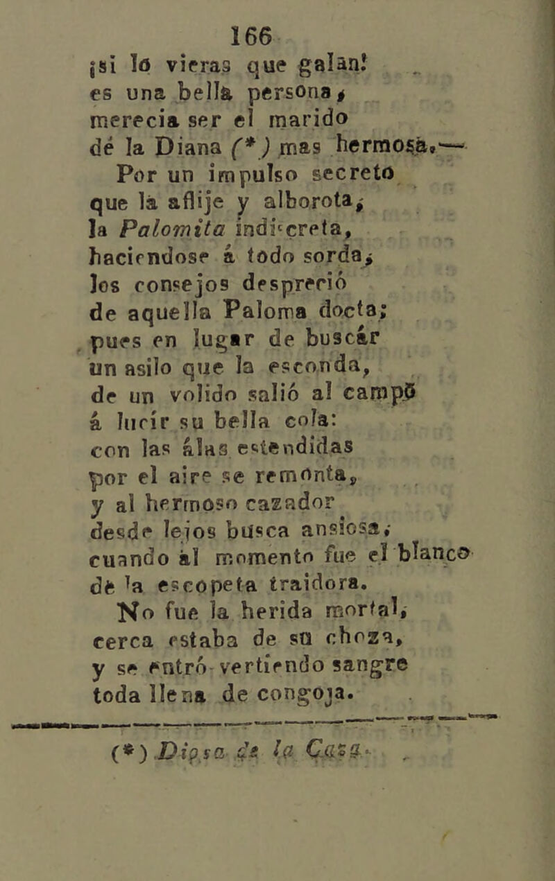 ¡si lo vieras que galani es una bella persona# inerecia ser el marido dé la Diana (* ) mas hermoíja.— Por un impulso secreto que lá aflije y alborota# la Palomita mdi'creta, haciéndose á iodo sorda# Jos consejos despreció de aquella Paloma dormía; , pues en lugar de buscar un asilo que la esconda, de un volido salió al camp.5 á lucir su bella cola: con las alas cíiíendidas por el aire se remonta, y al hermoso cazador desde lejos busca ansiosa,- cuando ál momento fue el blanco dft ^a escopeta traidora. No fue la herida raorfal, cerca estaba de so choza, y se entró-vertiendo sangre toda llena de congoja. **** r” , . • - (*) Dipsa la Cjisa.- ^