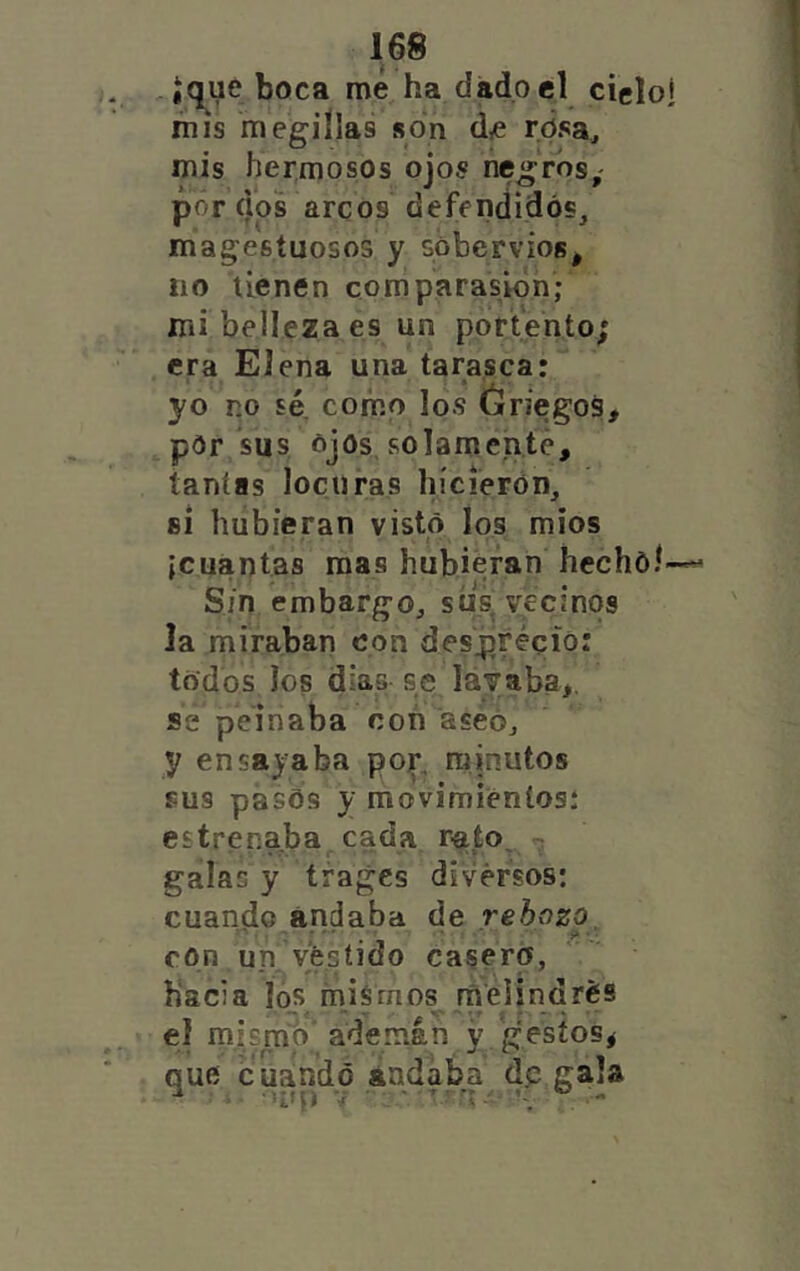 , iqye boca me ha dado el cielo* mis megiílas son d,e rdsa, mis hermosos ojos negros,- por dos arcos defendidos, majestuosos y sóbervios, no tienen comparasióh; mi belleza es un portento; era Elena una tarasca: yo no sé. como los óriegos, pór sus ojos, solamente, tantas locuras hicieron, 81 hubieran visto Ios| míos {cuantas mas hubieran hechóí- S/n embargo, síis vecinos la miraban con despréció: todos los dias se lávaba,. se peinaba con aseó, y ensayaba pojr, minutos sus pasos y movimieníosí estrenaba cada raío^ , galas y trajes diversos: cuando andaba de rebozo con un vestido casero, hacia los mismos raelindrés el mismo ademán y gestos^ que cuando andaba dp gala ^ Uli) V • ’ Tí ® -