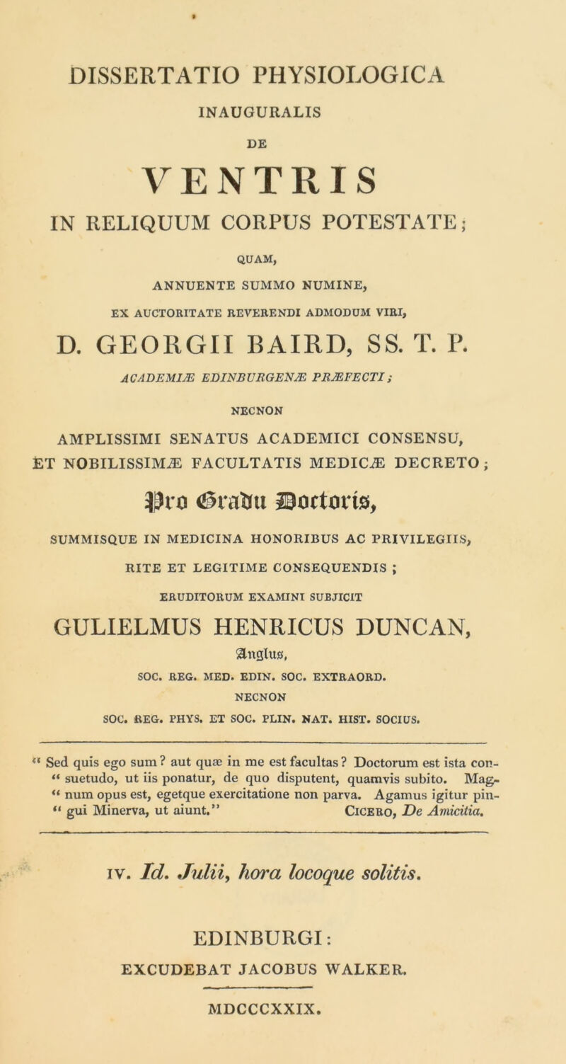 INAUGURALIS DE VENTRIS IN RELIQUUM CORPUS POTESTATE; QUAM, ANNUENTE SUMMO NUMINE, EX AUCTORITATE REVERENDI ADMODUM VIRI, D. GEORGII BAIRD, SS. T. P. AC AD EMITE EDINB URGENTE PRTEFECTI; NECNON AMPLISSIMI SENATUS ACADEMICI CONSENSU, ET NOBILISSIMA FACULTATIS MEDICA DECRETO; Dio <®rattu Doctoi to, SUMMISQUE IN MEDICINA HONORIBUS AC PRIVILEGIIS, RITE ET LEGITIME CONSEQUENDIS ; ERUDITORUM EXAMINI SUBJICIT GULIELMUS HENRICUS DUNCAN, angltus, SOC. REG. MED. EDIN. SOC. EXTRAORD. NECNON SOC. REG. PHYS. ET SOC. PLIN. NAT. HIST. SOCIUS. ** Sed quis ego sum? aut quas in me est facultas? Doctorum est ista con- “ suetudo, ut iis ponatur, de quo disputent, quamvis subito. Mag- “ num opus est, egetque exercitatione non parva. Agamus igitur pin- “ gui Minerva, ut aiunt.” Cicero, De Amicitia. iv. Id. Julii, hora locoque solitis. EDINBURGI: EXCUDEBAT JACOBUS WALKER. MDCCCXXIX