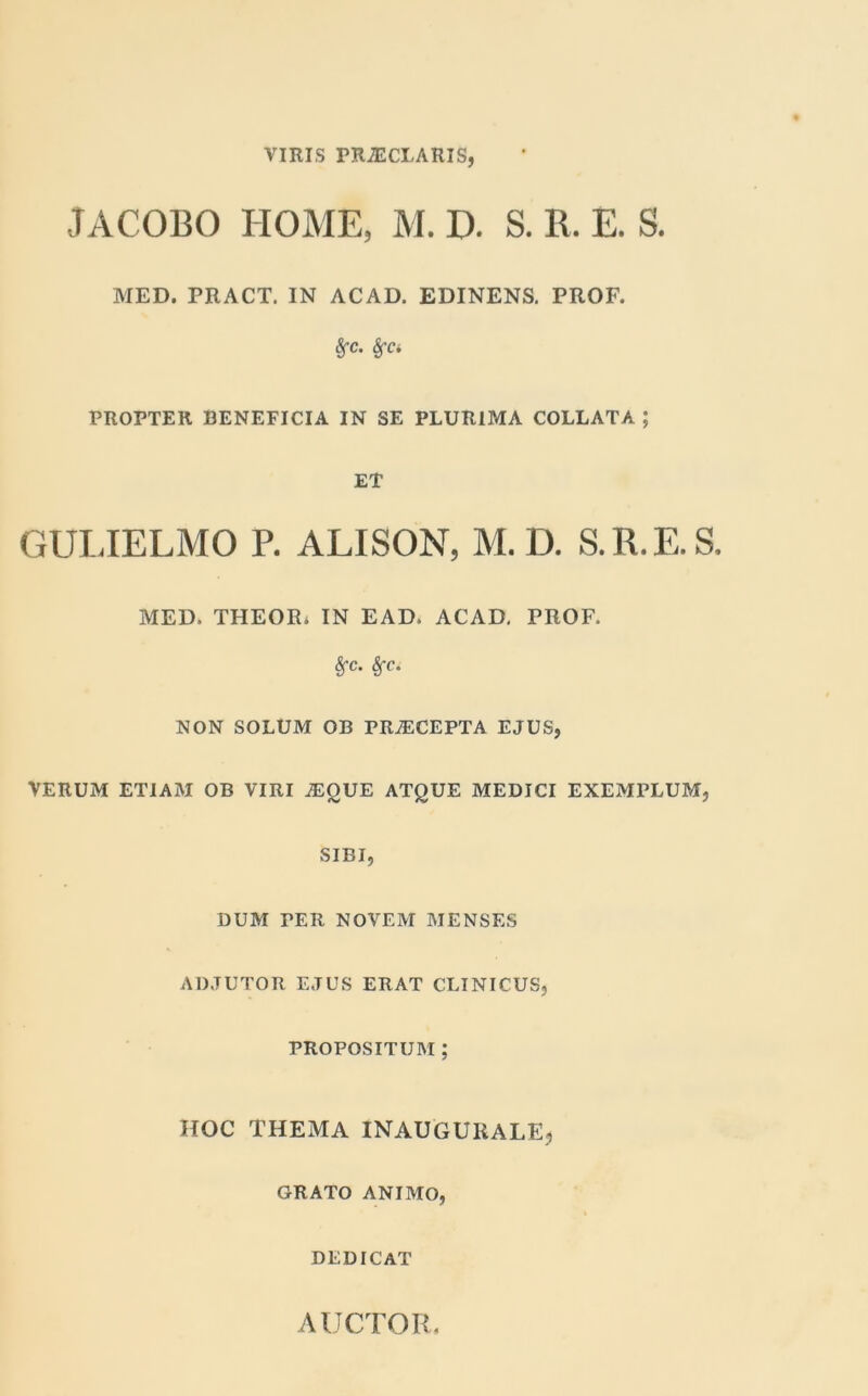 VIRIS PRAECLARIS, JACOBO HOME, M. D. S. R. E. S. MED. PRACT. IN ACAD. EDINENS. PROF. Sfc. fya PROPTER BENEFICIA IN SE PLURIMA COLLATA ; ET GULIELMO P. ALISON, M. D. S.R.E.S, MED, THEOR. IN EAD, ACAD, PROF. Sfc. Sfc. NON SOLUM OB PRAECEPTA EJUS, VERUM ETIAM OB VIRI AEQUE ATQUE MEDICI EXEMPLUM, SIBI, DUM TER NOVEM MENSES ADJUTOR EJUS ERAT CLINICUS, PROPOSITUM ; HOC THEMA INAUGURALE, GRATO ANIMO, DEDICAT