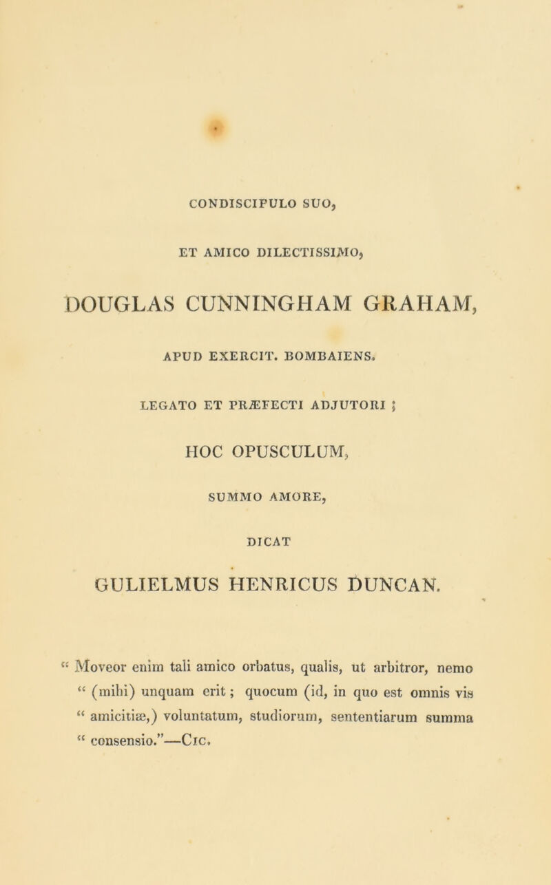 CONDISCIPULO SUO, ET AMICO DILECTISSIMO, DOUGLAS CUNNINGHAM GRAHAM, APUD EXERCIT. I30MBAIENS, LEGATO ET PRAEFECTI ADJUTORI ; HOC OPUSCULUM, SUMMO AMORE, DICAT GULIELMUS HENRICUS DUNCAN. “ Moveor enim tali amico orbatus, qualis, ut arbitror, nemo “ (mihi) unquam erit; quocum (id, in quo est omnis vhs “ amicitia?,) voluntatum, studiorum, sententiarum summa “ consensio.”—Cic.