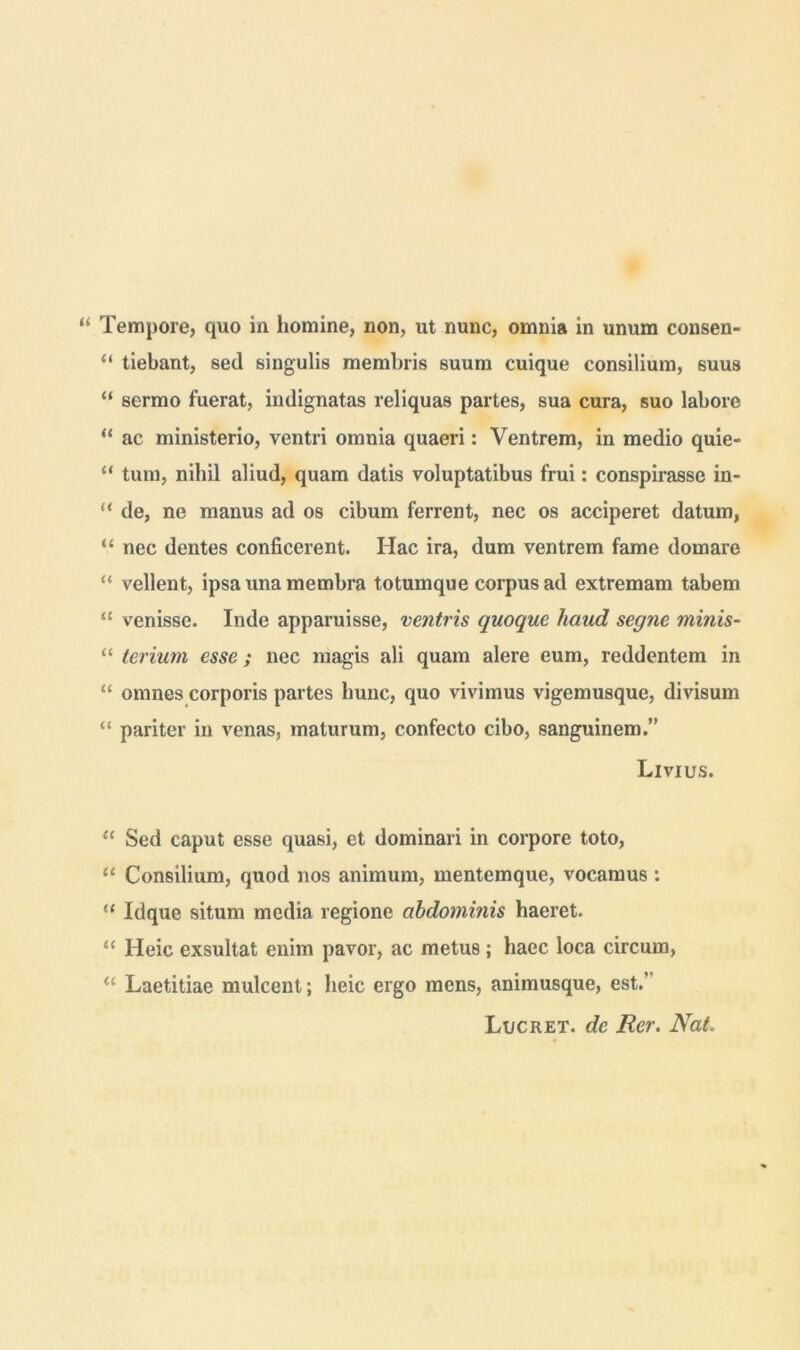 “ Tempore, quo in homine, non, ut nunc, omnia in unum consen- “ tiebant, sed singulis membris suum cuique consilium, 6uus “ sermo fuerat, indignatas reliquas partes, sua cura, suo labore “ ac ministerio, ventri omnia quaeri: Ventrem, in medio quie- “ tum, nihil aliud, quam datis voluptatibus frui: conspirasse in- “ de, ne manus ad os cibum ferrent, nec os acciperet datum, “ nec dentes conficerent. Hac ira, dum ventrem fame domare “ vellent, ipsa una membra totumque corpus ad extremam tabem “ venisse. Inde apparuisse, ventris quoque haud segne minis- “ terium esse; nec magis ali quam alere eum, reddentem in “ omnes corporis partes hunc, quo vivimus vigemusque, divisum “ pariter in venas, maturum, confecto cibo, sanguinem.” Livius. “ Sed caput esse quasi, et dominari in corpore toto, “ Consilium, quod nos animum, mentemque, vocamus : (( Idque situm media regione abdominis haeret. “ Heic exsultat enim pavor, ac metus; haec loca circum, u Laetitiae mulcent; heic ergo mens, animusque, est.' Lucret, de Rer. Nat.