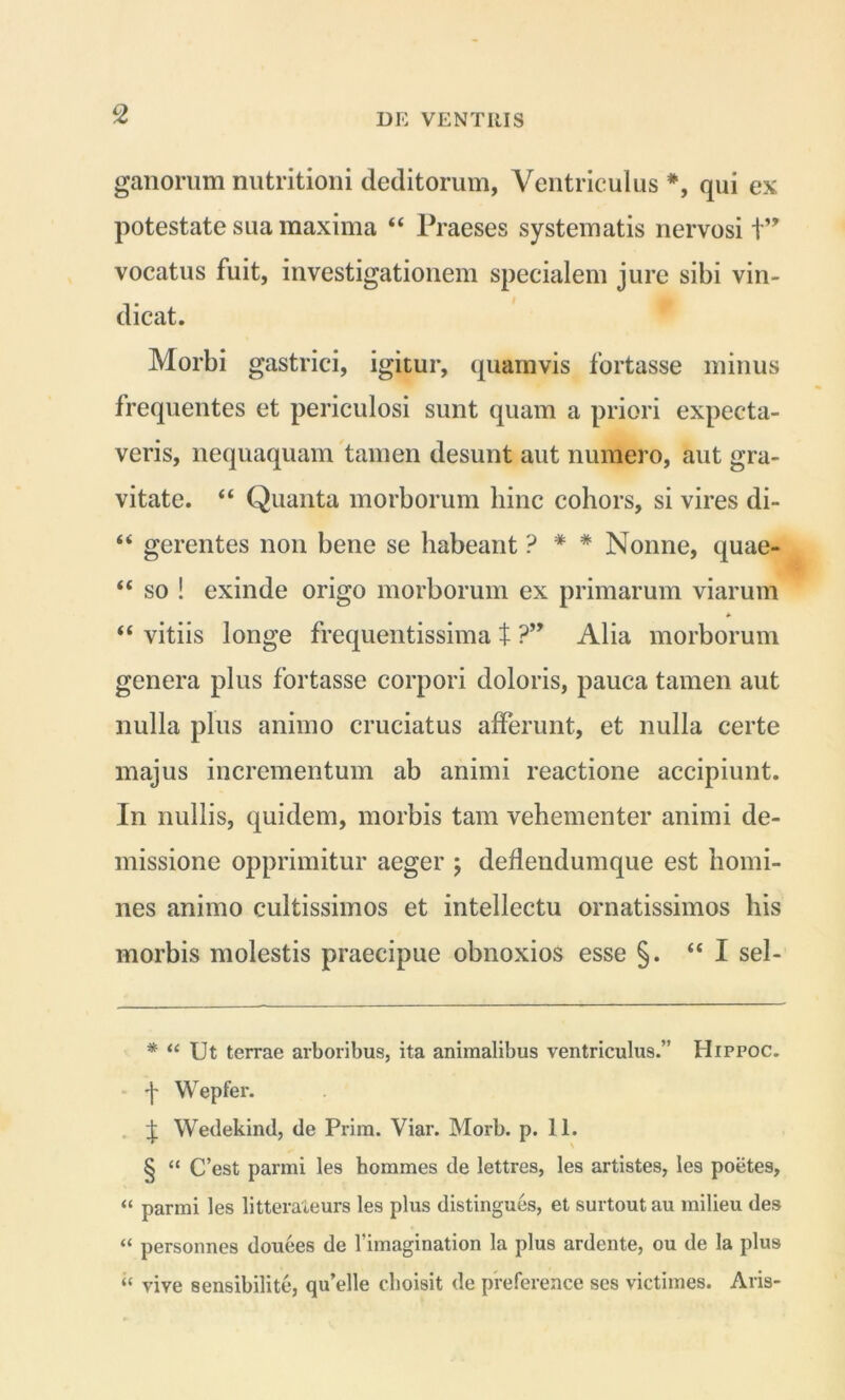 ganorum nutritioni deditorum, Ventriculus * * * §, qui ex potestate sua maxima “ Praeses systematis nervosi t” vocatus fuit, investigationem specialem jure sibi vin- dicat. Morbi gastrici, igitur, quamvis fortasse minus frequentes et periculosi sunt quam a priori expecta- veris, nequaquam tamen desunt aut numero, aut gra- vitate. “ Quanta morborum hinc cohors, si vires di- “ gerentes non bene se habeant ? * * Nonne, quae- “ so ! exinde origo morborum ex primarum viarum “ vitiis longe frequentissima t ?” Alia morborum genera plus fortasse corpori doloris, pauca tamen aut nulla plus animo cruciatus afferunt, et nulla certe majus incrementum ab animi reactione accipiunt. In nullis, quidem, morbis tam vehementer animi de- missione opprimitur aeger ; deflendumque est homi- nes animo cultissimos et intellectu ornatissimos his morbis molestis praecipue obnoxios esse §. “ I sel- * “ Ut terrae arboribus, ita animalibus ventriculus.” Hippoc. •f Wepfer. + Wedekind, de Prim. Viar. Morb. p. 11. § “ C’est parmi les homines de lettres, les artistes, les poetes, “ parmi les litterateurs les plus distingues, et surtoutau milieu des “ personnes douees de 1’imagination la plus ardente, ou de la plus “ vive sensibilite, qu’elle choisit de preference ses victimes. Aris-