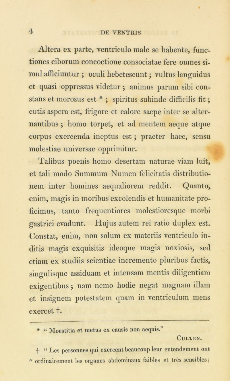 Altera ex parte, ventriculo male se habente, func- tiones ciborum concoctione consociatae fere omnes si- mul afficiuntur ; oculi hebetescunt; vultus languidus et quasi oppressus videtur ; animus parum sibi con- stans et morosus est * ; spiritus subinde difficilis fit; cutis aspera est, frigore et calore saepe inter se alter- nantibus ; liomo torpet, et ad mentem aeque atque corpus exercenda ineptus est; praeter haec, sensu molestiae universae opprimitur. Talibus poenis homo desertam naturae viam luit, et tali modo Summum Numen felicitatis distributio- nem inter homines aequaliorem reddit. Quanto, enim, magis in moribus excolendis et humanitate pro- ficimus, tanto frequentiores molestioresque morbi gastrici evadunt. Hujus autem rei ratio duplex est. Constat, enim, non solum ex materiis ventriculo in- ditis magis exquisitis ideoque magis noxiosis, sed etiam ex studiis scientiae incremento pluribus factis, singulisque assiduam et intensam mentis diligentiam exigentibus; nam nemo hodie negat magnam illam et insignem potestatem quam in ventriculum mens exercet t. * “ Moestitia et metus ex causis non aequis.” Cullen. f “ Les personnes qui exercent beaucoup leur entendement ont “ ordinairement les organes abdominaux faibles et tres sensiblcs;