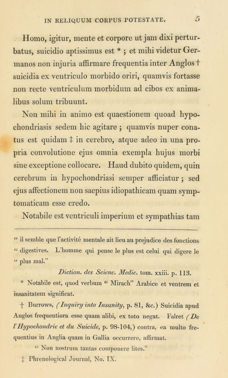 Homo, igitur, mente et corpore ut jam dixi pertur- batus, suicidio aptissimus est * * ; et mihi videtur Ger- manos non injuria affirmare frequentia inter Anglos t suicidia ex ventriculo morbido oriri, quamvis fortasse non recte ventriculum morbidum ad cibos ex anima- libus solum tribuunt. Non mihi in animo est quaestionem quoad hypo- chondriasis sedem hic agitare ; quamvis nuper cona- tus est quidam t in cerebro, atque adeo in una pro- pria convolutione ejus omnia exempla hujus morbi sine exceptione collocare. Haud dubito quidem, quin cerebrum in hypochondriasi semper afficiatur ; sed ejus affectionem non saepius idiopathicam quam symp- tomaticam esse credo. Notabile est ventriculi imperium et sympathias tam “ il semble que 1’activite mentale ait lieu au prejudice des fonctions “ digestives. L'homme qui pense le plus est celui qui digere le “ plus mal.” Diction. des Scienc. Medie, tom. xxiii. p. 113. * Notabile est, quod verbum “ Mirach” Arabice et ventrem et insanitatem significat. f Burrows, (Inquiry into Insanity, p. 81, &c.) Suicidia apud Anglos frequentiora esse quam alibi, ex toto negat. Falret (De VHypochondrie et du Suicide, p. 98-104,) contra, ea multo fre- quentius in Anglia quam in Gallia occurrere, affirmat. Non nostrum tantas componere lites.’’ f Phrenological Journal, No. IX.