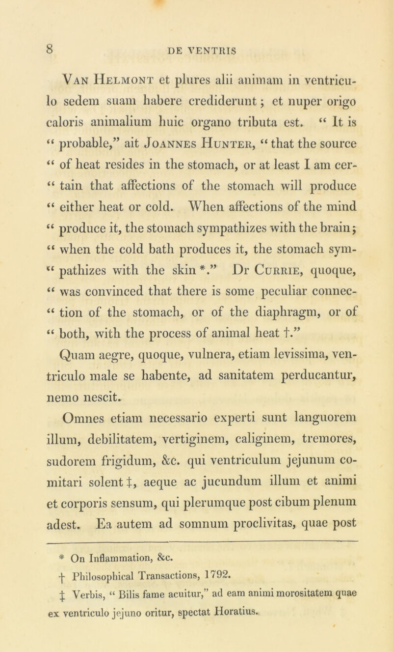 Van IIelmont et plures alii animam in ventricu- lo sedem suam habere crediderunt; et nuper origo caloris animalium huic organo tributa est. “ It is “ probable,” ait Joannes Hunter, “ that the source “ of heat resides in the stomach, or at least I am cer- “ tain that affections of the stomach will produce “ either heat or cold. When affections of the mind “ produce it, the stomach sympathizes with the brain; “ vvlien the cold batli produces it, the stomach sym- u pathizes with the skin Dr Currie, quoque, “ was convinced that there is some peculiar connec- “ tion of the stomach, or of the diaphragm, or of “ both, with the process of animal heat +.” Quam aegre, quoque, vulnera, etiam levissima, ven- triculo male se habente, ad sanitatem perducantur, nemo nescit. Omnes etiam necessario experti sunt languorem illum, debilitatem, vertiginem, caliginem, tremores, sudorem frigidum, &c. qui ventriculum jejunum co- mitari solent t, aeque ac jucundum illum et animi et corporis sensum, qui plerumque post cibum plenum adest. Ea autem ad somnum proclivitas, quae post * On Inflammation, &c. •j- Philosophical Transactions, 1792. £ Verbis, “ Bilis fame acuitur,” ad eam animi morositatem quae ex ventriculo jejuno oritur, spectat Horatius.