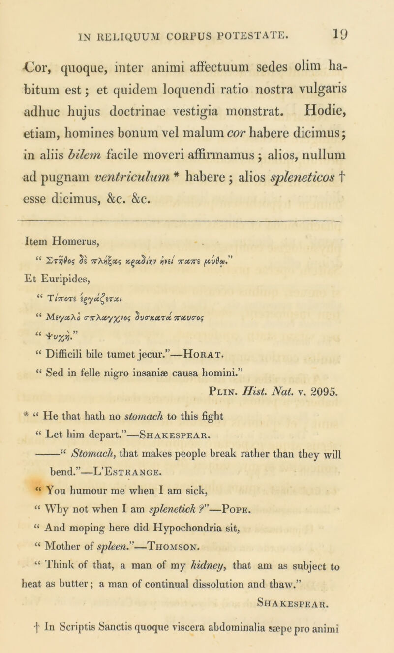 Cor, quoque, inter animi affectuum sedes olim ha- bitum est; et quidem loquendi ratio nostra vulgaris adhuc hujus doctrinae vestigia monstrat. Hodie, etiam, homines bonum vel malum cor habere dicimus; in aliis bilem facile moveri affirmamus ; alios, nullum ad pugnam ventriculum * * habere ; alios spleneticos t esse dicimus, &c. &c. Item Homerus, “ St»9vg/ 7rcnri /xv6a>. ’ Et Euripides, “ Ti7rort tgycc^iTXi “ Meyctho (T7r}i.ccy%vos dvirxoiTol 7rxv<ros “ “ Difficili bile tumet jecur.”—Horat. “ Sed in felle nigro insaniae causa homini.” Plin. Hist. Nat. v. 2095. * “ He that hatli no stomach to tliis fight “ Eet him depart.”—Shakespear. “ Stomach, that makes people break rather than they will bend.”—L’Estrange. “ You humour me when I am sick, “ Why not when I am splenctick ?”—Pope. “ And moping here did Hypochondria sit, “ Mother of spleen.—Thomson. “ Think of that, a man of my kidney, that am as subject to heat as butter; a man of continual dissolution and thaw.” Shakespear. f In Scriptis Sanctis quoque viscera abdominalia stepe pro animi