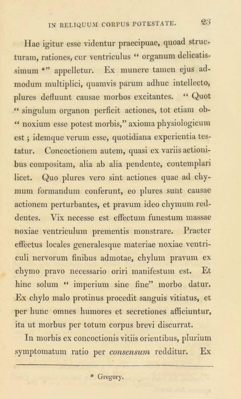 28 Hae igitur esse videntur praecipuae, quoad struc- turam, rationes, cur ventriculus “ organum delicatis- simum *” appelletur. Ex munere tamen ejus ad- modum multiplici, quamvis parum adhuc intellecto, plures defluunt causae morbos excitantes. “ Quot “ singulum organon perficit actiones, tot etiam ob- “ noxium esse potest morbis,” axioma physiologicum est y idemque verum esse, quotidiana experientia tes- tatur. Concoctionem autem, quasi ex variis actioni- bus compositam, alia ab alia pendente, contemplari licet. Quo plures vero sint actiones quae ad chy- mum formandum conferunt, eo plures sunt causae actionem perturbantes, et pravum ideo chymum red- dentes. Vix necesse est effectum funestum massae noxiae ventriculum prementis monstrare. Praeter effectus locales generalesque materiae noxiae ventri- culi nervorum finibus admotae, chylum pravum ex chymo pravo necessario oriri manifestum est. Et hinc solum “ imperium sine fine” morbo datur. Ex chylo malo protinus procedit sanguis vitiatus, et per hunc omnes humores et secretiones afficiuntur, ita ut morbus per totum corpus brevi discurrat. In morbis ex concoctionis vitiis orientibus, plurium symptomatum ratio per consensum redditur. Ex * Gregory.