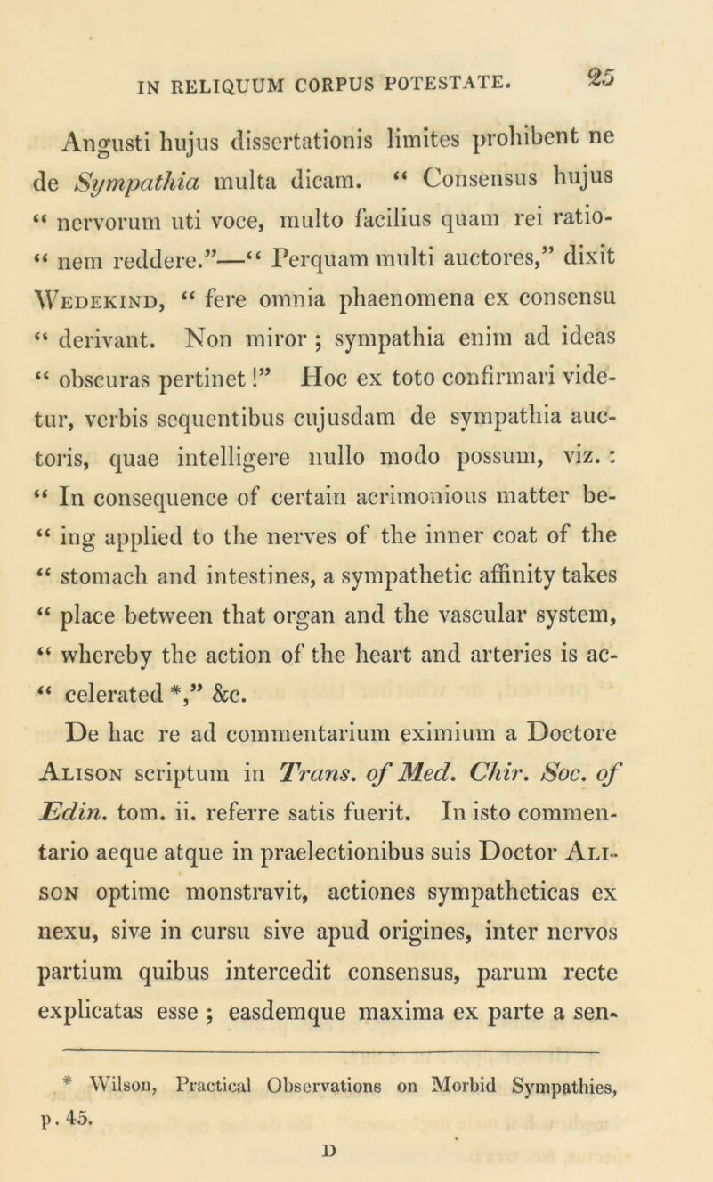 Angusti hujus dissertationis limites prohibent ne de Sympathia inulta dicam. “ Consensus hujus “ nervorum uti voce, multo facilius quam rei ratio- “ nem reddere.”—“ Perquam multi auctores,” dixit Wedekind, “ fere omnia phaenomena ex consensu “ derivant. Non miror ; sympathia enim ad ideas “ obscuras pertinet!” Hoc ex toto confirmari vide- tur, verbis sequentibus cujusdam de sympathia auc- toris, quae intelligere nullo modo possum, viz. : “ In consequence of certain acrimonious matter be- “ ing applied to the nerves of the inner coat of the “ stomach and intestines, a sympathetic affinity takes “ place between that organ and the vascular system, “ whereby the action of the heart and arteries is ac- “ celerated &c. De hac re ad commentarium eximium a Doctore Alison scriptum in Trans, of Med. Chir. Soc. of Edin. tom. ii. referre satis fuerit. In isto commen- tario aeque atque in praelectionibus suis Doctor Ali- son optime monstravit, actiones sympatheticas ex nexu, sive in cursu sive apud origines, inter nervos partium quibus intercedit consensus, parum recte explicatas esse ; easdemque maxima ex parte a sen- * YV ilson, Practical Observatione on Morbid Sympathies, p. 45. D